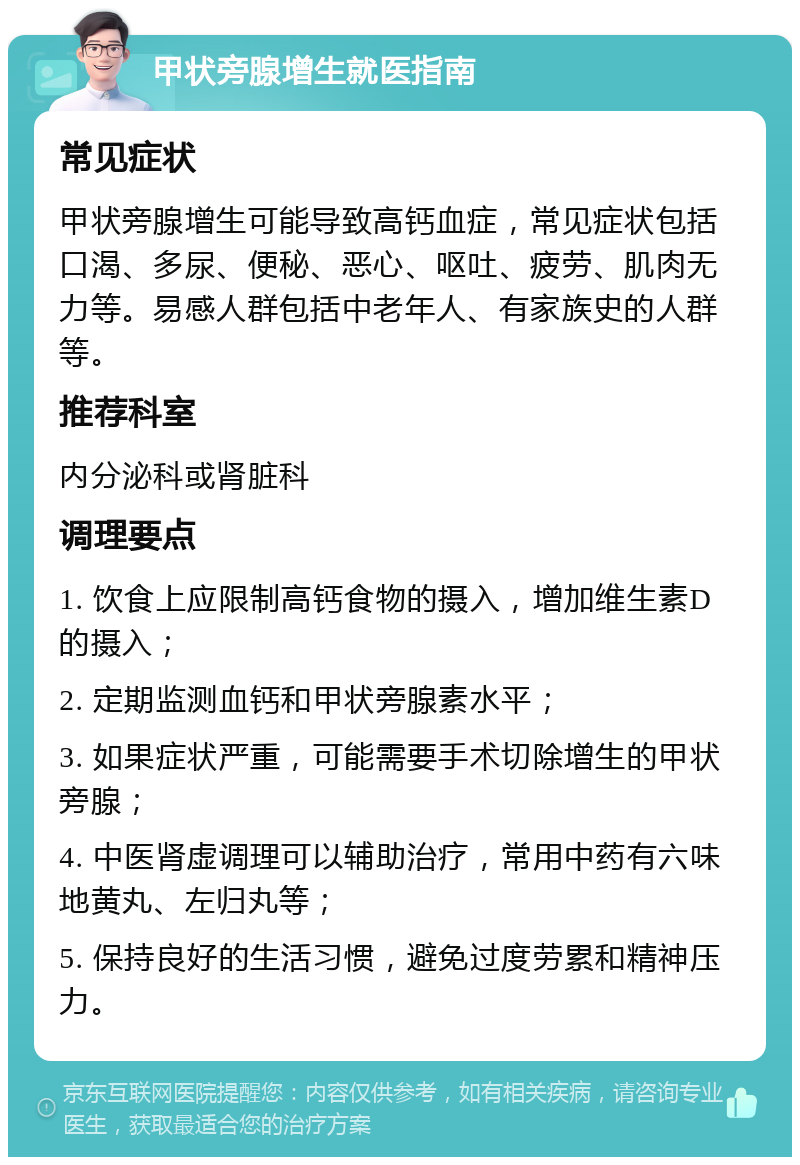 甲状旁腺增生就医指南 常见症状 甲状旁腺增生可能导致高钙血症，常见症状包括口渴、多尿、便秘、恶心、呕吐、疲劳、肌肉无力等。易感人群包括中老年人、有家族史的人群等。 推荐科室 内分泌科或肾脏科 调理要点 1. 饮食上应限制高钙食物的摄入，增加维生素D的摄入； 2. 定期监测血钙和甲状旁腺素水平； 3. 如果症状严重，可能需要手术切除增生的甲状旁腺； 4. 中医肾虚调理可以辅助治疗，常用中药有六味地黄丸、左归丸等； 5. 保持良好的生活习惯，避免过度劳累和精神压力。