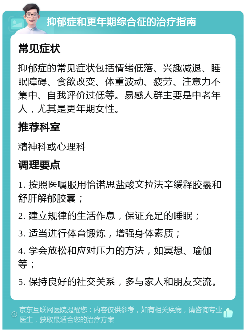 抑郁症和更年期综合征的治疗指南 常见症状 抑郁症的常见症状包括情绪低落、兴趣减退、睡眠障碍、食欲改变、体重波动、疲劳、注意力不集中、自我评价过低等。易感人群主要是中老年人，尤其是更年期女性。 推荐科室 精神科或心理科 调理要点 1. 按照医嘱服用怡诺思盐酸文拉法辛缓释胶囊和舒肝解郁胶囊； 2. 建立规律的生活作息，保证充足的睡眠； 3. 适当进行体育锻炼，增强身体素质； 4. 学会放松和应对压力的方法，如冥想、瑜伽等； 5. 保持良好的社交关系，多与家人和朋友交流。