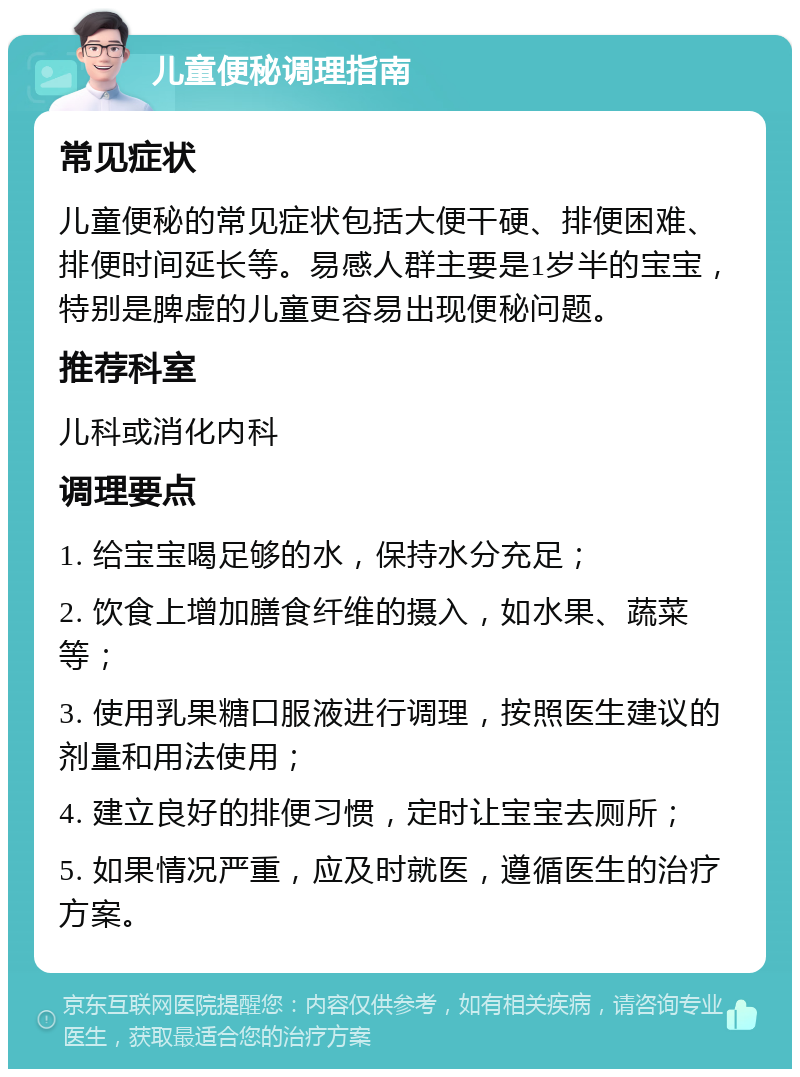 儿童便秘调理指南 常见症状 儿童便秘的常见症状包括大便干硬、排便困难、排便时间延长等。易感人群主要是1岁半的宝宝，特别是脾虚的儿童更容易出现便秘问题。 推荐科室 儿科或消化内科 调理要点 1. 给宝宝喝足够的水，保持水分充足； 2. 饮食上增加膳食纤维的摄入，如水果、蔬菜等； 3. 使用乳果糖口服液进行调理，按照医生建议的剂量和用法使用； 4. 建立良好的排便习惯，定时让宝宝去厕所； 5. 如果情况严重，应及时就医，遵循医生的治疗方案。