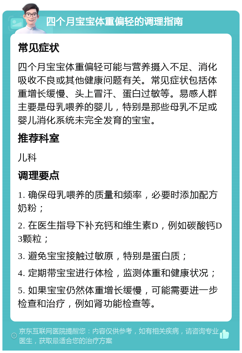 四个月宝宝体重偏轻的调理指南 常见症状 四个月宝宝体重偏轻可能与营养摄入不足、消化吸收不良或其他健康问题有关。常见症状包括体重增长缓慢、头上冒汗、蛋白过敏等。易感人群主要是母乳喂养的婴儿，特别是那些母乳不足或婴儿消化系统未完全发育的宝宝。 推荐科室 儿科 调理要点 1. 确保母乳喂养的质量和频率，必要时添加配方奶粉； 2. 在医生指导下补充钙和维生素D，例如碳酸钙D3颗粒； 3. 避免宝宝接触过敏原，特别是蛋白质； 4. 定期带宝宝进行体检，监测体重和健康状况； 5. 如果宝宝仍然体重增长缓慢，可能需要进一步检查和治疗，例如肾功能检查等。