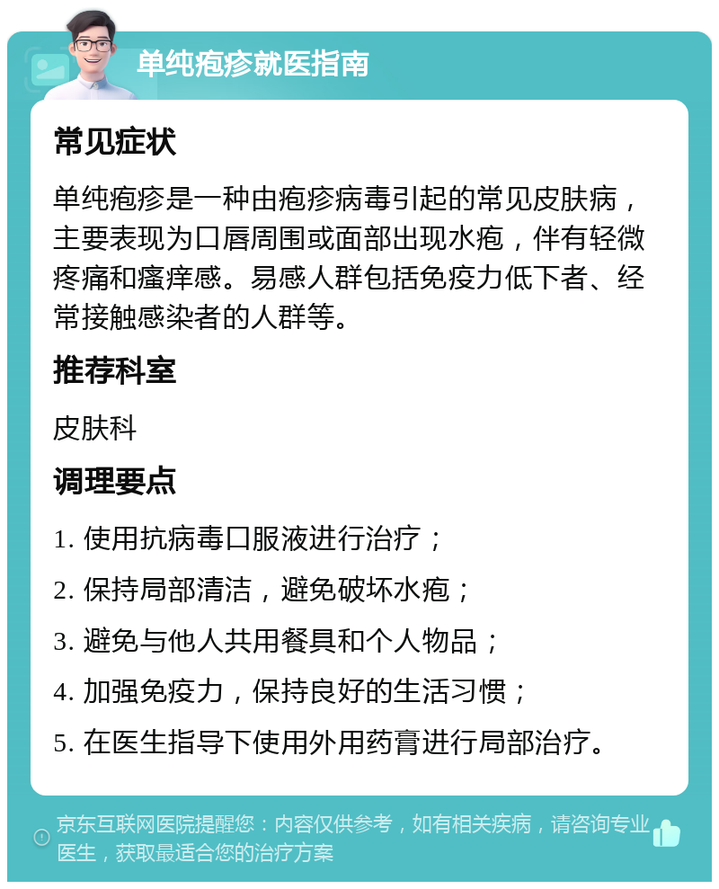 单纯疱疹就医指南 常见症状 单纯疱疹是一种由疱疹病毒引起的常见皮肤病，主要表现为口唇周围或面部出现水疱，伴有轻微疼痛和瘙痒感。易感人群包括免疫力低下者、经常接触感染者的人群等。 推荐科室 皮肤科 调理要点 1. 使用抗病毒口服液进行治疗； 2. 保持局部清洁，避免破坏水疱； 3. 避免与他人共用餐具和个人物品； 4. 加强免疫力，保持良好的生活习惯； 5. 在医生指导下使用外用药膏进行局部治疗。