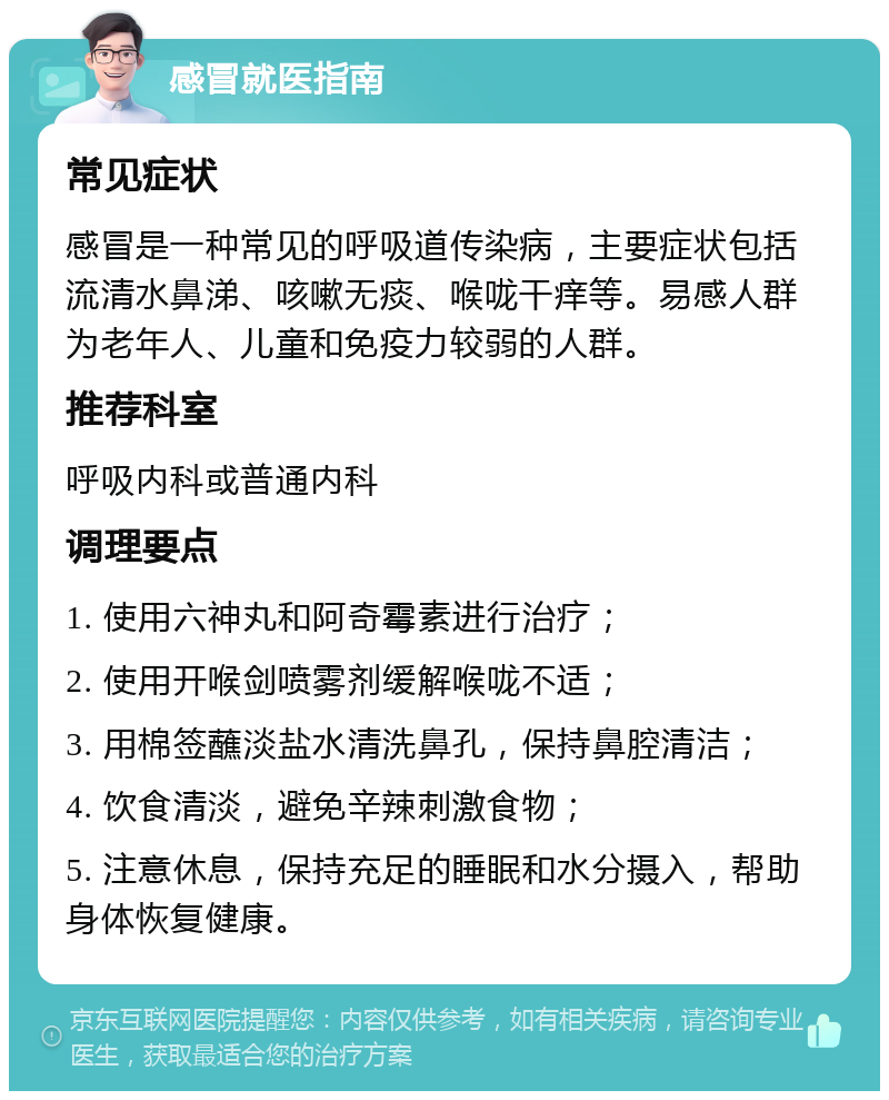 感冒就医指南 常见症状 感冒是一种常见的呼吸道传染病，主要症状包括流清水鼻涕、咳嗽无痰、喉咙干痒等。易感人群为老年人、儿童和免疫力较弱的人群。 推荐科室 呼吸内科或普通内科 调理要点 1. 使用六神丸和阿奇霉素进行治疗； 2. 使用开喉剑喷雾剂缓解喉咙不适； 3. 用棉签蘸淡盐水清洗鼻孔，保持鼻腔清洁； 4. 饮食清淡，避免辛辣刺激食物； 5. 注意休息，保持充足的睡眠和水分摄入，帮助身体恢复健康。