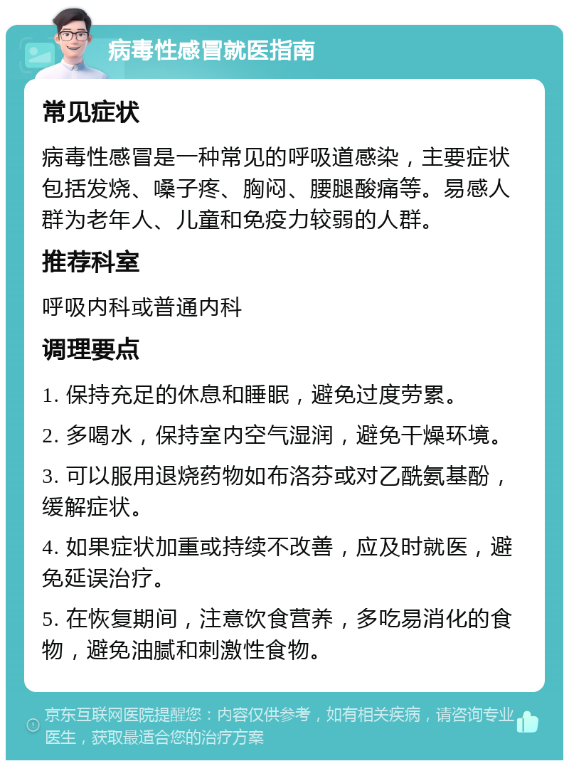 病毒性感冒就医指南 常见症状 病毒性感冒是一种常见的呼吸道感染，主要症状包括发烧、嗓子疼、胸闷、腰腿酸痛等。易感人群为老年人、儿童和免疫力较弱的人群。 推荐科室 呼吸内科或普通内科 调理要点 1. 保持充足的休息和睡眠，避免过度劳累。 2. 多喝水，保持室内空气湿润，避免干燥环境。 3. 可以服用退烧药物如布洛芬或对乙酰氨基酚，缓解症状。 4. 如果症状加重或持续不改善，应及时就医，避免延误治疗。 5. 在恢复期间，注意饮食营养，多吃易消化的食物，避免油腻和刺激性食物。