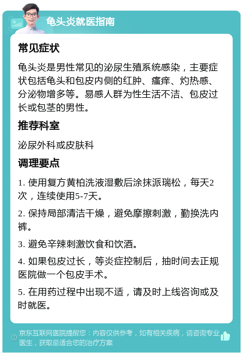 龟头炎就医指南 常见症状 龟头炎是男性常见的泌尿生殖系统感染，主要症状包括龟头和包皮内侧的红肿、瘙痒、灼热感、分泌物增多等。易感人群为性生活不洁、包皮过长或包茎的男性。 推荐科室 泌尿外科或皮肤科 调理要点 1. 使用复方黄柏洗液湿敷后涂抹派瑞松，每天2次，连续使用5-7天。 2. 保持局部清洁干燥，避免摩擦刺激，勤换洗内裤。 3. 避免辛辣刺激饮食和饮酒。 4. 如果包皮过长，等炎症控制后，抽时间去正规医院做一个包皮手术。 5. 在用药过程中出现不适，请及时上线咨询或及时就医。