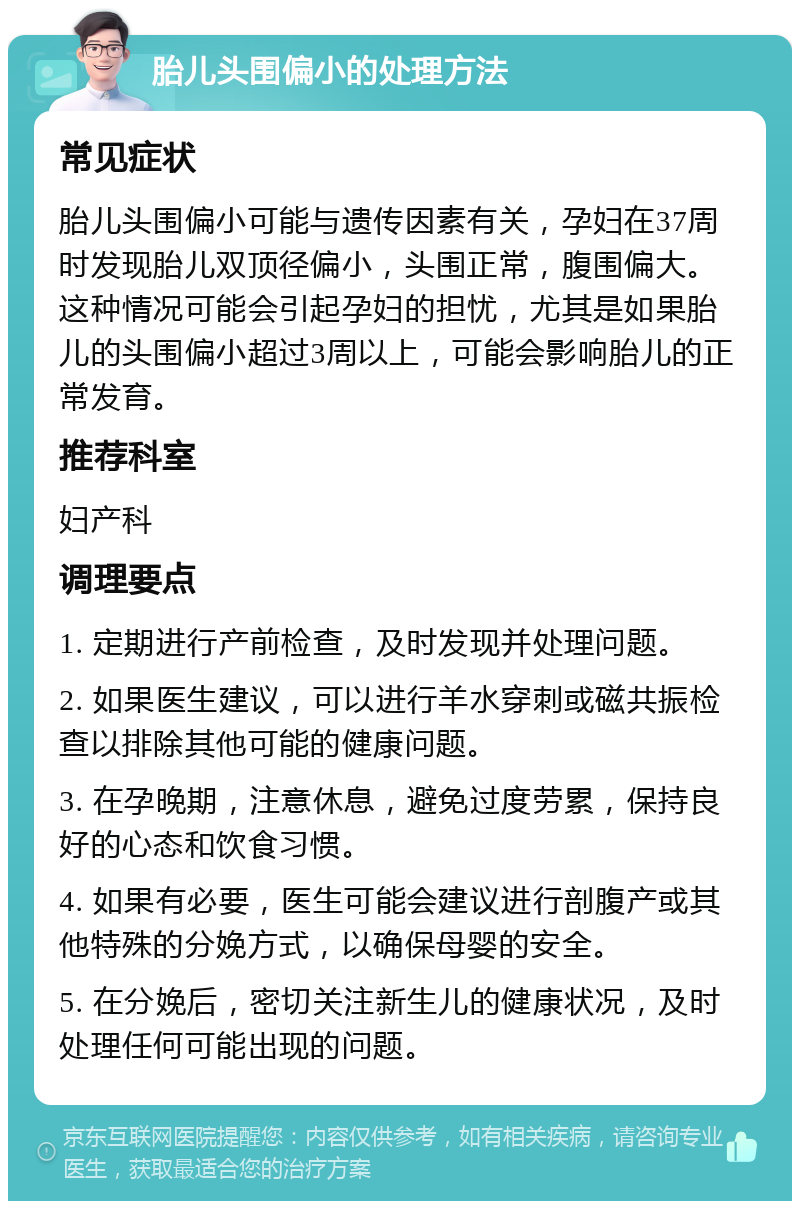 胎儿头围偏小的处理方法 常见症状 胎儿头围偏小可能与遗传因素有关，孕妇在37周时发现胎儿双顶径偏小，头围正常，腹围偏大。这种情况可能会引起孕妇的担忧，尤其是如果胎儿的头围偏小超过3周以上，可能会影响胎儿的正常发育。 推荐科室 妇产科 调理要点 1. 定期进行产前检查，及时发现并处理问题。 2. 如果医生建议，可以进行羊水穿刺或磁共振检查以排除其他可能的健康问题。 3. 在孕晚期，注意休息，避免过度劳累，保持良好的心态和饮食习惯。 4. 如果有必要，医生可能会建议进行剖腹产或其他特殊的分娩方式，以确保母婴的安全。 5. 在分娩后，密切关注新生儿的健康状况，及时处理任何可能出现的问题。