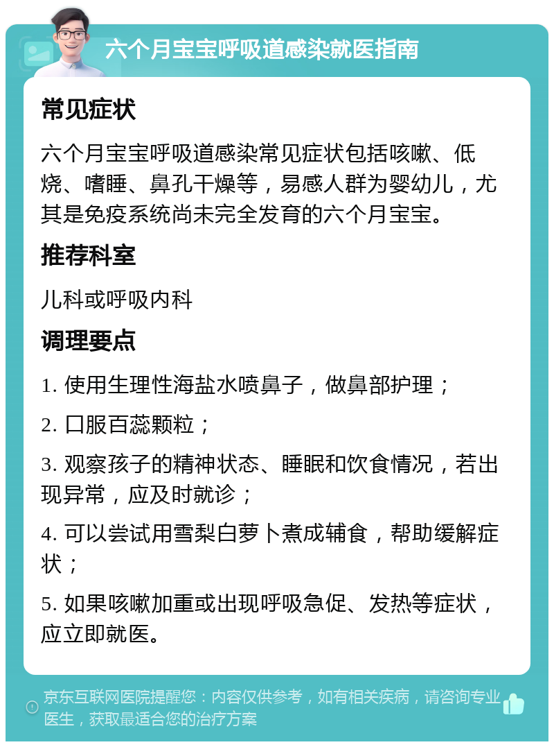 六个月宝宝呼吸道感染就医指南 常见症状 六个月宝宝呼吸道感染常见症状包括咳嗽、低烧、嗜睡、鼻孔干燥等，易感人群为婴幼儿，尤其是免疫系统尚未完全发育的六个月宝宝。 推荐科室 儿科或呼吸内科 调理要点 1. 使用生理性海盐水喷鼻子，做鼻部护理； 2. 口服百蕊颗粒； 3. 观察孩子的精神状态、睡眠和饮食情况，若出现异常，应及时就诊； 4. 可以尝试用雪梨白萝卜煮成辅食，帮助缓解症状； 5. 如果咳嗽加重或出现呼吸急促、发热等症状，应立即就医。