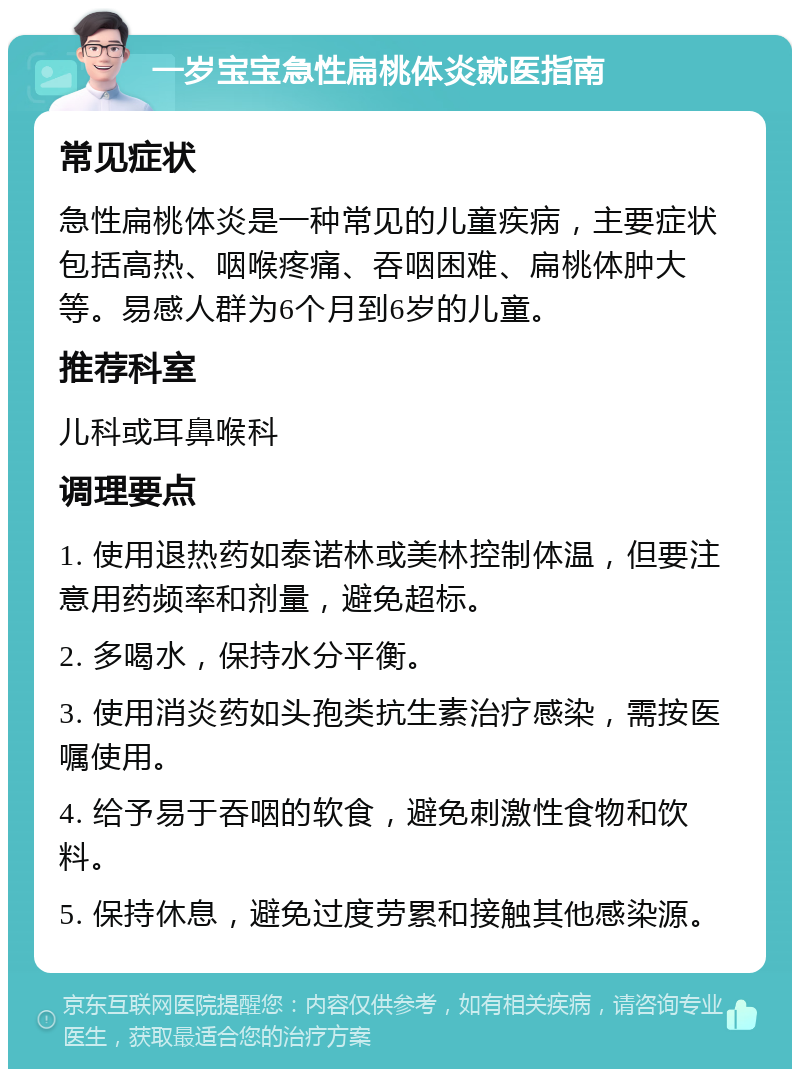 一岁宝宝急性扁桃体炎就医指南 常见症状 急性扁桃体炎是一种常见的儿童疾病，主要症状包括高热、咽喉疼痛、吞咽困难、扁桃体肿大等。易感人群为6个月到6岁的儿童。 推荐科室 儿科或耳鼻喉科 调理要点 1. 使用退热药如泰诺林或美林控制体温，但要注意用药频率和剂量，避免超标。 2. 多喝水，保持水分平衡。 3. 使用消炎药如头孢类抗生素治疗感染，需按医嘱使用。 4. 给予易于吞咽的软食，避免刺激性食物和饮料。 5. 保持休息，避免过度劳累和接触其他感染源。