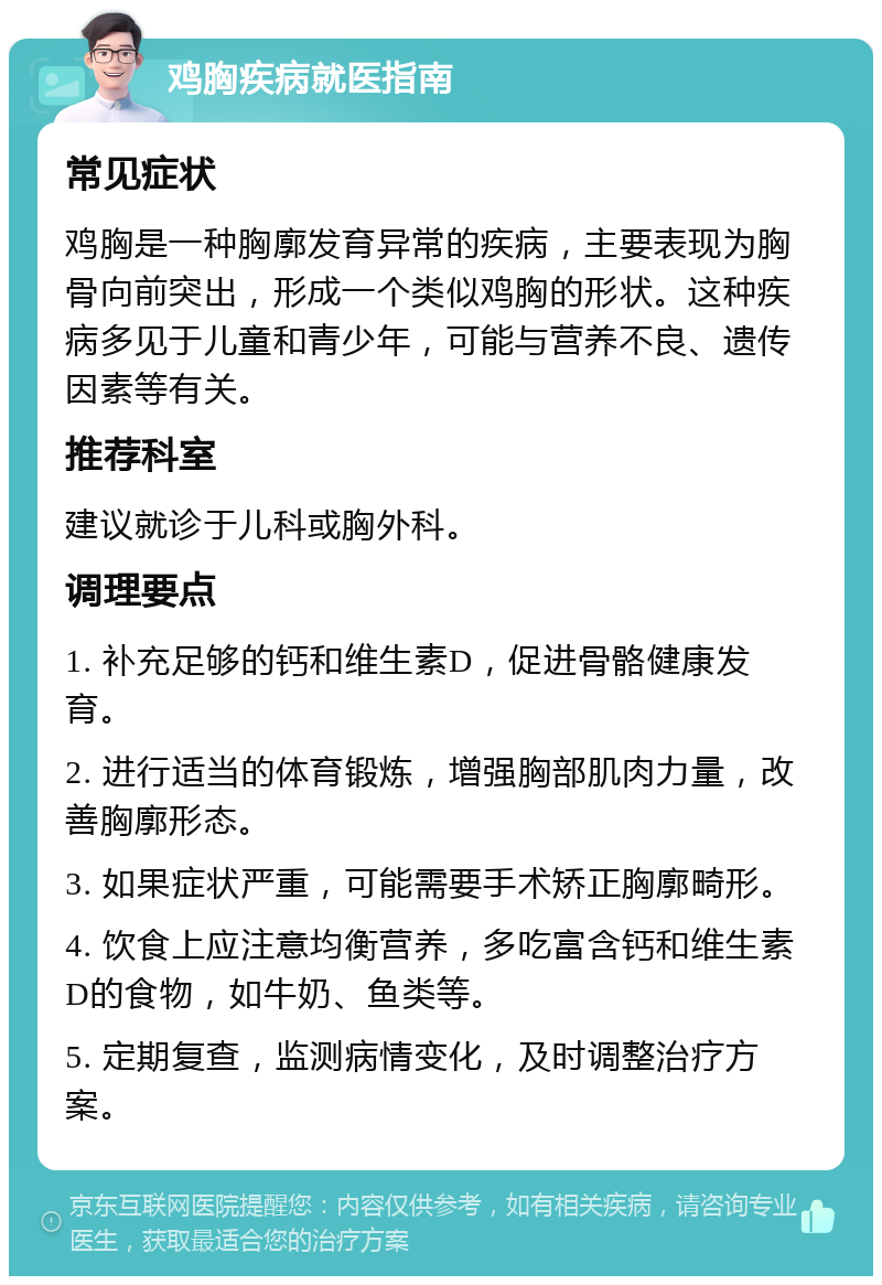 鸡胸疾病就医指南 常见症状 鸡胸是一种胸廓发育异常的疾病，主要表现为胸骨向前突出，形成一个类似鸡胸的形状。这种疾病多见于儿童和青少年，可能与营养不良、遗传因素等有关。 推荐科室 建议就诊于儿科或胸外科。 调理要点 1. 补充足够的钙和维生素D，促进骨骼健康发育。 2. 进行适当的体育锻炼，增强胸部肌肉力量，改善胸廓形态。 3. 如果症状严重，可能需要手术矫正胸廓畸形。 4. 饮食上应注意均衡营养，多吃富含钙和维生素D的食物，如牛奶、鱼类等。 5. 定期复查，监测病情变化，及时调整治疗方案。