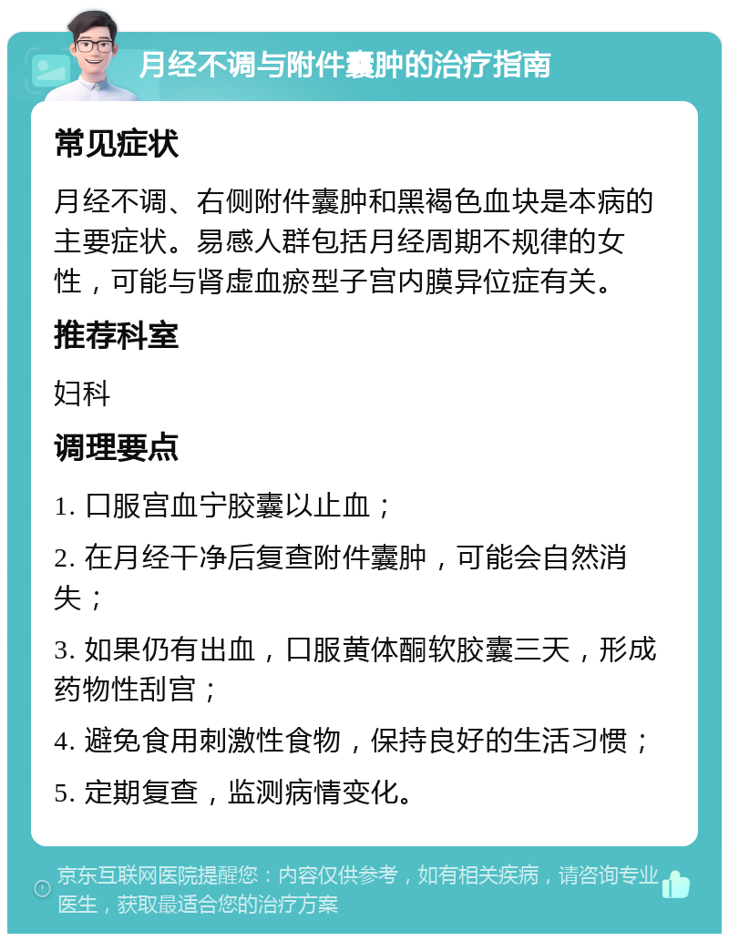 月经不调与附件囊肿的治疗指南 常见症状 月经不调、右侧附件囊肿和黑褐色血块是本病的主要症状。易感人群包括月经周期不规律的女性，可能与肾虚血瘀型子宫内膜异位症有关。 推荐科室 妇科 调理要点 1. 口服宫血宁胶囊以止血； 2. 在月经干净后复查附件囊肿，可能会自然消失； 3. 如果仍有出血，口服黄体酮软胶囊三天，形成药物性刮宫； 4. 避免食用刺激性食物，保持良好的生活习惯； 5. 定期复查，监测病情变化。