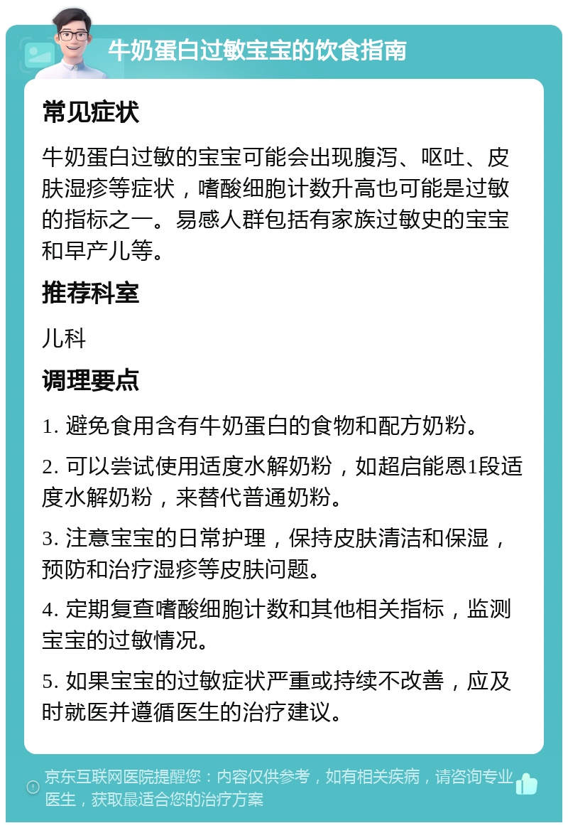 牛奶蛋白过敏宝宝的饮食指南 常见症状 牛奶蛋白过敏的宝宝可能会出现腹泻、呕吐、皮肤湿疹等症状，嗜酸细胞计数升高也可能是过敏的指标之一。易感人群包括有家族过敏史的宝宝和早产儿等。 推荐科室 儿科 调理要点 1. 避免食用含有牛奶蛋白的食物和配方奶粉。 2. 可以尝试使用适度水解奶粉，如超启能恩1段适度水解奶粉，来替代普通奶粉。 3. 注意宝宝的日常护理，保持皮肤清洁和保湿，预防和治疗湿疹等皮肤问题。 4. 定期复查嗜酸细胞计数和其他相关指标，监测宝宝的过敏情况。 5. 如果宝宝的过敏症状严重或持续不改善，应及时就医并遵循医生的治疗建议。