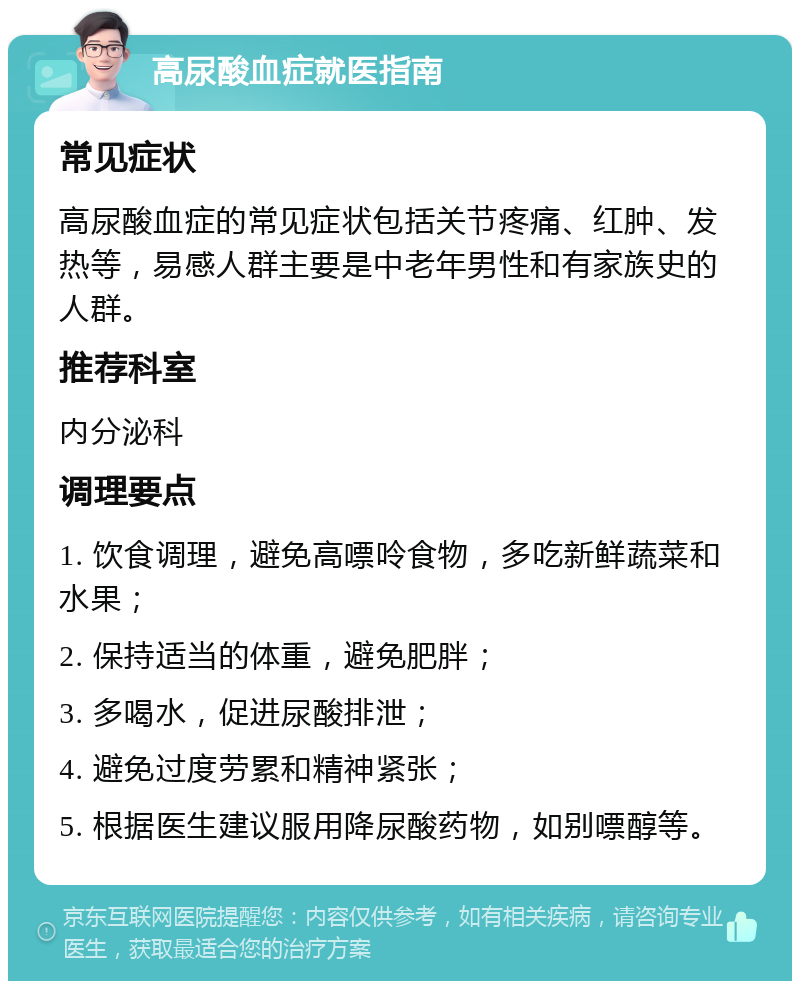 高尿酸血症就医指南 常见症状 高尿酸血症的常见症状包括关节疼痛、红肿、发热等，易感人群主要是中老年男性和有家族史的人群。 推荐科室 内分泌科 调理要点 1. 饮食调理，避免高嘌呤食物，多吃新鲜蔬菜和水果； 2. 保持适当的体重，避免肥胖； 3. 多喝水，促进尿酸排泄； 4. 避免过度劳累和精神紧张； 5. 根据医生建议服用降尿酸药物，如别嘌醇等。