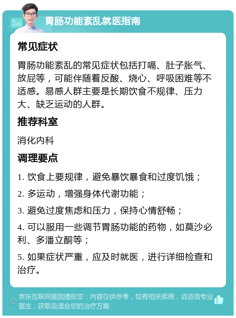 胃肠功能紊乱就医指南 常见症状 胃肠功能紊乱的常见症状包括打嗝、肚子胀气、放屁等，可能伴随着反酸、烧心、呼吸困难等不适感。易感人群主要是长期饮食不规律、压力大、缺乏运动的人群。 推荐科室 消化内科 调理要点 1. 饮食上要规律，避免暴饮暴食和过度饥饿； 2. 多运动，增强身体代谢功能； 3. 避免过度焦虑和压力，保持心情舒畅； 4. 可以服用一些调节胃肠功能的药物，如莫沙必利、多潘立酮等； 5. 如果症状严重，应及时就医，进行详细检查和治疗。