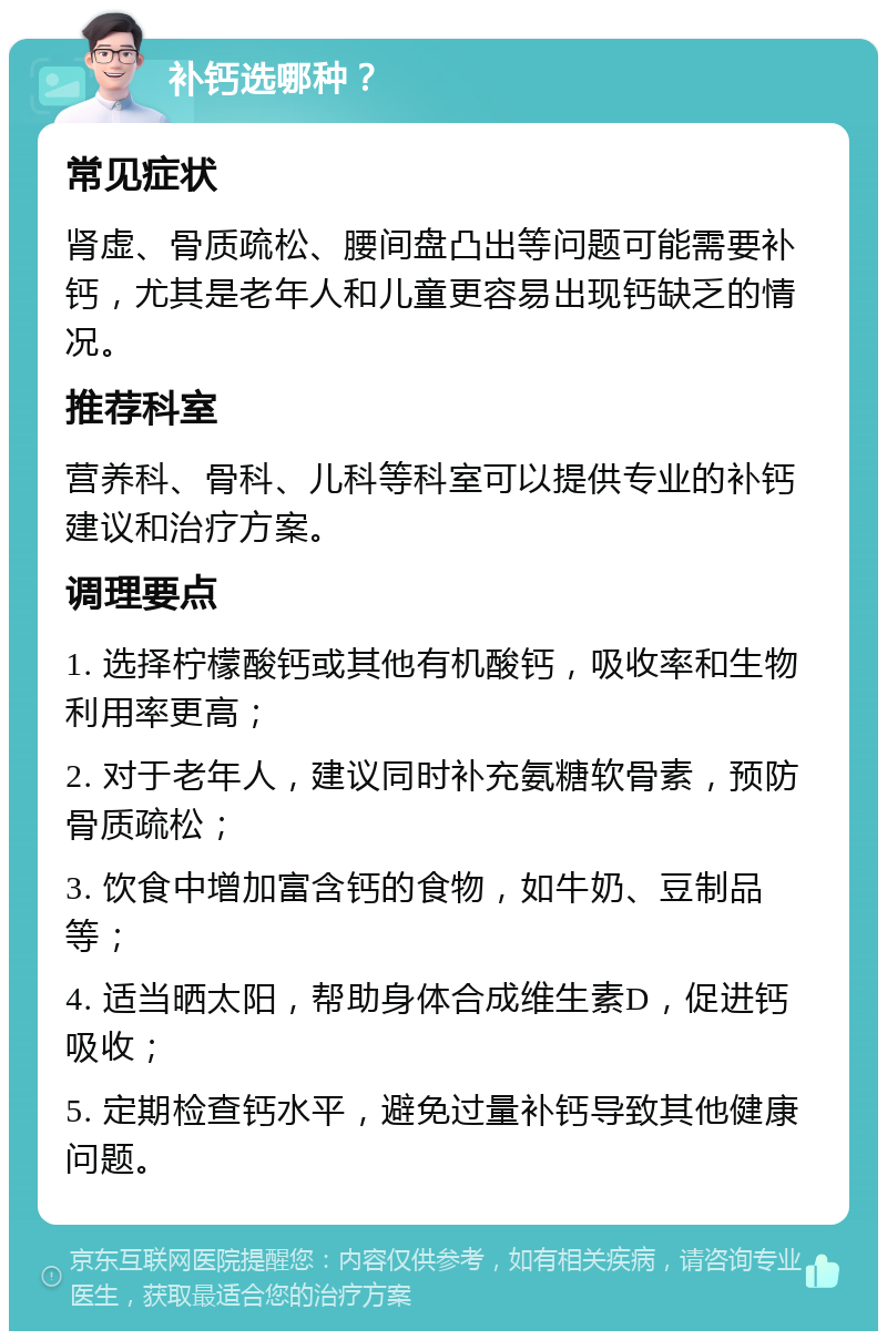 补钙选哪种？ 常见症状 肾虚、骨质疏松、腰间盘凸出等问题可能需要补钙，尤其是老年人和儿童更容易出现钙缺乏的情况。 推荐科室 营养科、骨科、儿科等科室可以提供专业的补钙建议和治疗方案。 调理要点 1. 选择柠檬酸钙或其他有机酸钙，吸收率和生物利用率更高； 2. 对于老年人，建议同时补充氨糖软骨素，预防骨质疏松； 3. 饮食中增加富含钙的食物，如牛奶、豆制品等； 4. 适当晒太阳，帮助身体合成维生素D，促进钙吸收； 5. 定期检查钙水平，避免过量补钙导致其他健康问题。