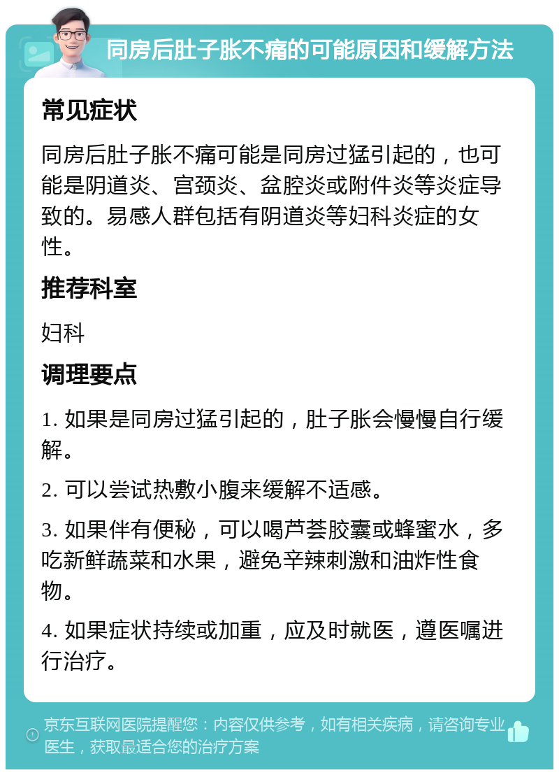 同房后肚子胀不痛的可能原因和缓解方法 常见症状 同房后肚子胀不痛可能是同房过猛引起的，也可能是阴道炎、宫颈炎、盆腔炎或附件炎等炎症导致的。易感人群包括有阴道炎等妇科炎症的女性。 推荐科室 妇科 调理要点 1. 如果是同房过猛引起的，肚子胀会慢慢自行缓解。 2. 可以尝试热敷小腹来缓解不适感。 3. 如果伴有便秘，可以喝芦荟胶囊或蜂蜜水，多吃新鲜蔬菜和水果，避免辛辣刺激和油炸性食物。 4. 如果症状持续或加重，应及时就医，遵医嘱进行治疗。