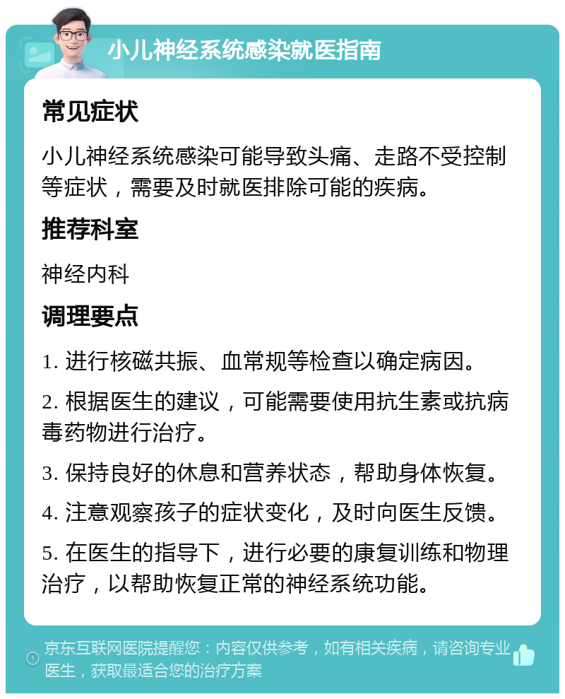 小儿神经系统感染就医指南 常见症状 小儿神经系统感染可能导致头痛、走路不受控制等症状，需要及时就医排除可能的疾病。 推荐科室 神经内科 调理要点 1. 进行核磁共振、血常规等检查以确定病因。 2. 根据医生的建议，可能需要使用抗生素或抗病毒药物进行治疗。 3. 保持良好的休息和营养状态，帮助身体恢复。 4. 注意观察孩子的症状变化，及时向医生反馈。 5. 在医生的指导下，进行必要的康复训练和物理治疗，以帮助恢复正常的神经系统功能。