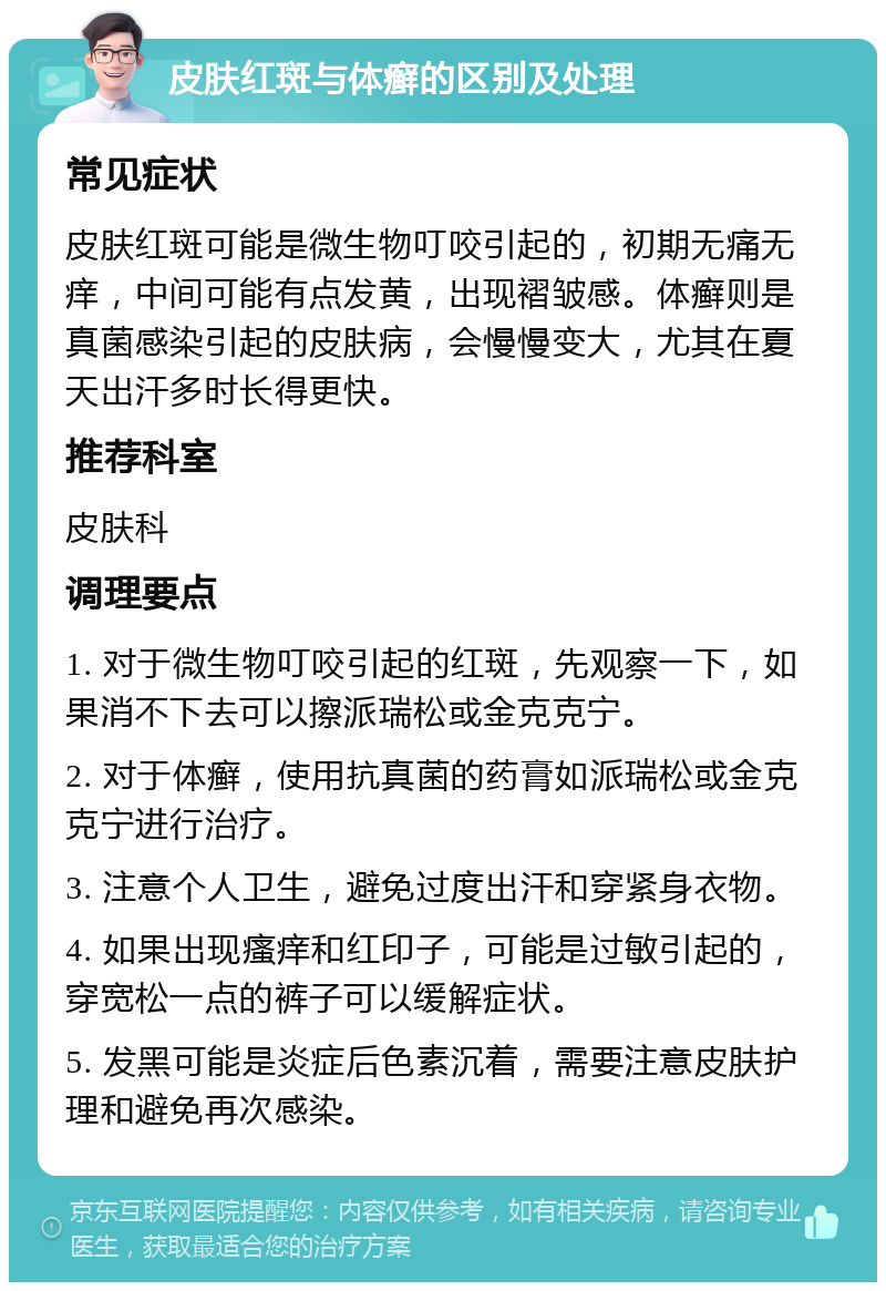 皮肤红斑与体癣的区别及处理 常见症状 皮肤红斑可能是微生物叮咬引起的，初期无痛无痒，中间可能有点发黄，出现褶皱感。体癣则是真菌感染引起的皮肤病，会慢慢变大，尤其在夏天出汗多时长得更快。 推荐科室 皮肤科 调理要点 1. 对于微生物叮咬引起的红斑，先观察一下，如果消不下去可以擦派瑞松或金克克宁。 2. 对于体癣，使用抗真菌的药膏如派瑞松或金克克宁进行治疗。 3. 注意个人卫生，避免过度出汗和穿紧身衣物。 4. 如果出现瘙痒和红印子，可能是过敏引起的，穿宽松一点的裤子可以缓解症状。 5. 发黑可能是炎症后色素沉着，需要注意皮肤护理和避免再次感染。