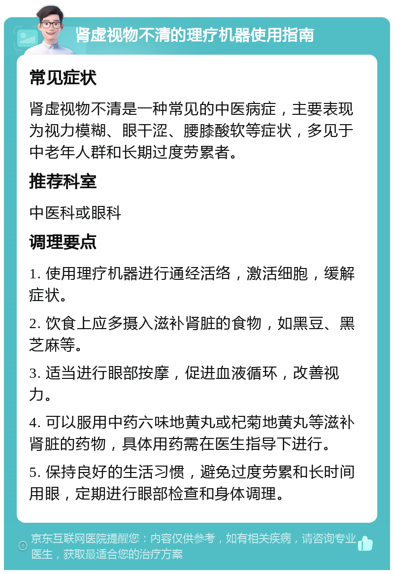 肾虚视物不清的理疗机器使用指南 常见症状 肾虚视物不清是一种常见的中医病症，主要表现为视力模糊、眼干涩、腰膝酸软等症状，多见于中老年人群和长期过度劳累者。 推荐科室 中医科或眼科 调理要点 1. 使用理疗机器进行通经活络，激活细胞，缓解症状。 2. 饮食上应多摄入滋补肾脏的食物，如黑豆、黑芝麻等。 3. 适当进行眼部按摩，促进血液循环，改善视力。 4. 可以服用中药六味地黄丸或杞菊地黄丸等滋补肾脏的药物，具体用药需在医生指导下进行。 5. 保持良好的生活习惯，避免过度劳累和长时间用眼，定期进行眼部检查和身体调理。