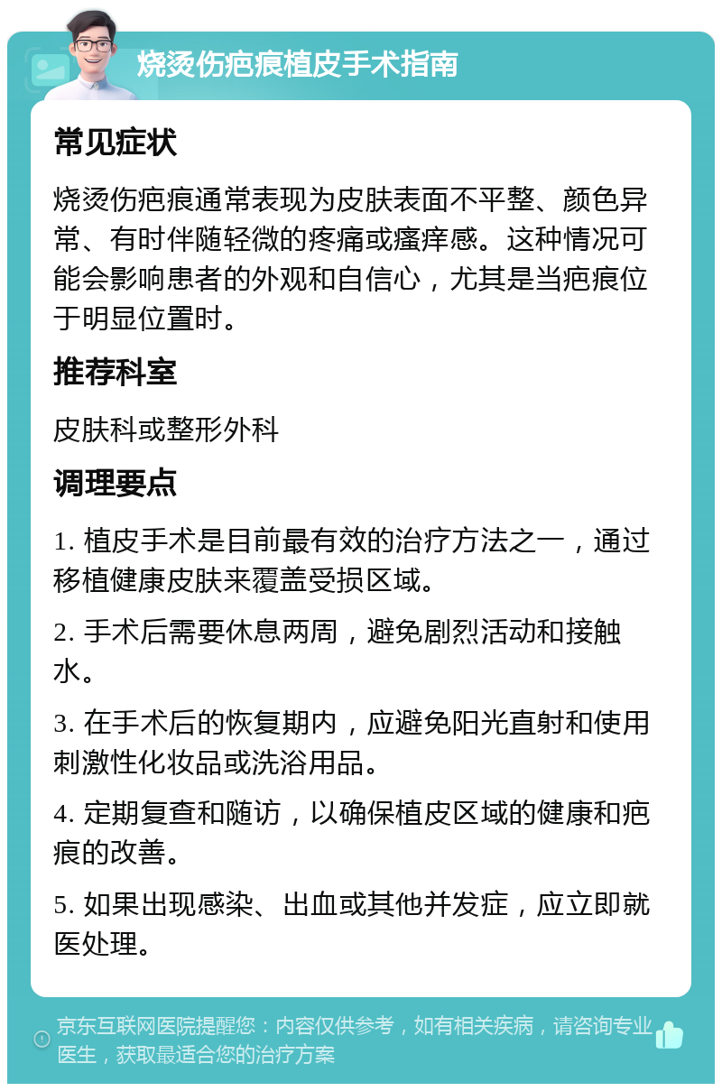 烧烫伤疤痕植皮手术指南 常见症状 烧烫伤疤痕通常表现为皮肤表面不平整、颜色异常、有时伴随轻微的疼痛或瘙痒感。这种情况可能会影响患者的外观和自信心，尤其是当疤痕位于明显位置时。 推荐科室 皮肤科或整形外科 调理要点 1. 植皮手术是目前最有效的治疗方法之一，通过移植健康皮肤来覆盖受损区域。 2. 手术后需要休息两周，避免剧烈活动和接触水。 3. 在手术后的恢复期内，应避免阳光直射和使用刺激性化妆品或洗浴用品。 4. 定期复查和随访，以确保植皮区域的健康和疤痕的改善。 5. 如果出现感染、出血或其他并发症，应立即就医处理。