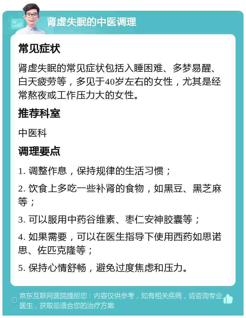 肾虚失眠的中医调理 常见症状 肾虚失眠的常见症状包括入睡困难、多梦易醒、白天疲劳等，多见于40岁左右的女性，尤其是经常熬夜或工作压力大的女性。 推荐科室 中医科 调理要点 1. 调整作息，保持规律的生活习惯； 2. 饮食上多吃一些补肾的食物，如黑豆、黑芝麻等； 3. 可以服用中药谷维素、枣仁安神胶囊等； 4. 如果需要，可以在医生指导下使用西药如思诺思、佐匹克隆等； 5. 保持心情舒畅，避免过度焦虑和压力。