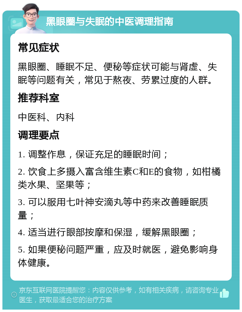 黑眼圈与失眠的中医调理指南 常见症状 黑眼圈、睡眠不足、便秘等症状可能与肾虚、失眠等问题有关，常见于熬夜、劳累过度的人群。 推荐科室 中医科、内科 调理要点 1. 调整作息，保证充足的睡眠时间； 2. 饮食上多摄入富含维生素C和E的食物，如柑橘类水果、坚果等； 3. 可以服用七叶神安滴丸等中药来改善睡眠质量； 4. 适当进行眼部按摩和保湿，缓解黑眼圈； 5. 如果便秘问题严重，应及时就医，避免影响身体健康。