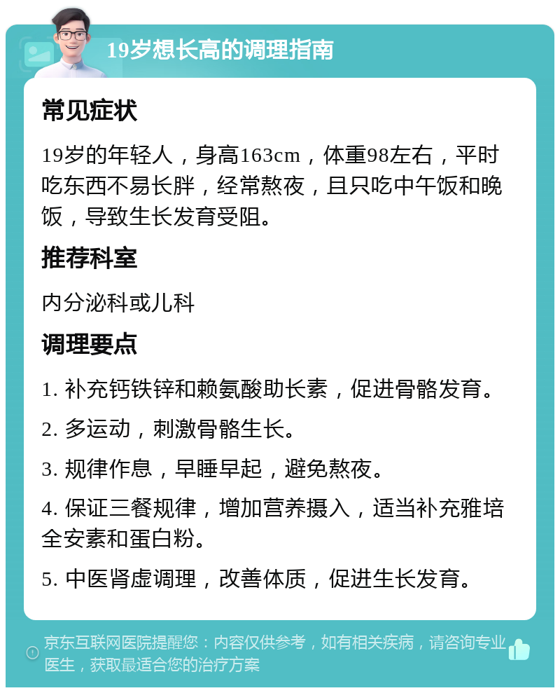 19岁想长高的调理指南 常见症状 19岁的年轻人，身高163cm，体重98左右，平时吃东西不易长胖，经常熬夜，且只吃中午饭和晚饭，导致生长发育受阻。 推荐科室 内分泌科或儿科 调理要点 1. 补充钙铁锌和赖氨酸助长素，促进骨骼发育。 2. 多运动，刺激骨骼生长。 3. 规律作息，早睡早起，避免熬夜。 4. 保证三餐规律，增加营养摄入，适当补充雅培全安素和蛋白粉。 5. 中医肾虚调理，改善体质，促进生长发育。