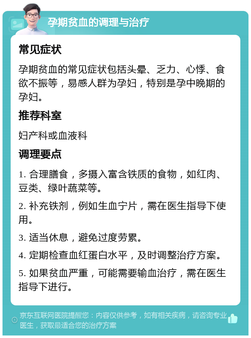 孕期贫血的调理与治疗 常见症状 孕期贫血的常见症状包括头晕、乏力、心悸、食欲不振等，易感人群为孕妇，特别是孕中晚期的孕妇。 推荐科室 妇产科或血液科 调理要点 1. 合理膳食，多摄入富含铁质的食物，如红肉、豆类、绿叶蔬菜等。 2. 补充铁剂，例如生血宁片，需在医生指导下使用。 3. 适当休息，避免过度劳累。 4. 定期检查血红蛋白水平，及时调整治疗方案。 5. 如果贫血严重，可能需要输血治疗，需在医生指导下进行。