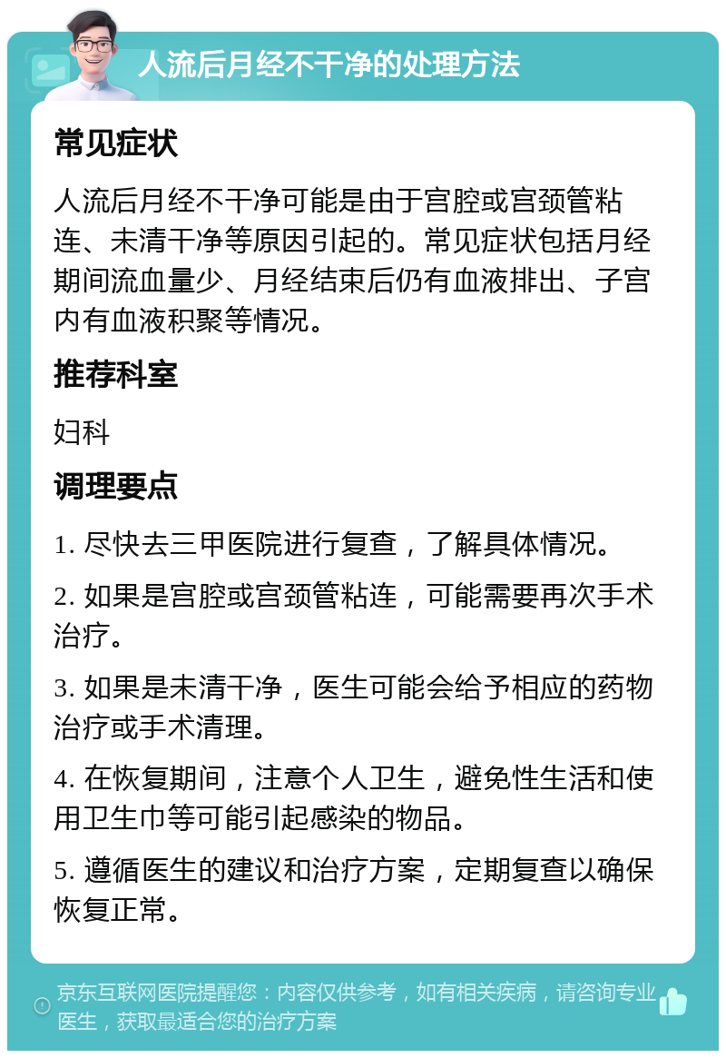 人流后月经不干净的处理方法 常见症状 人流后月经不干净可能是由于宫腔或宫颈管粘连、未清干净等原因引起的。常见症状包括月经期间流血量少、月经结束后仍有血液排出、子宫内有血液积聚等情况。 推荐科室 妇科 调理要点 1. 尽快去三甲医院进行复查，了解具体情况。 2. 如果是宫腔或宫颈管粘连，可能需要再次手术治疗。 3. 如果是未清干净，医生可能会给予相应的药物治疗或手术清理。 4. 在恢复期间，注意个人卫生，避免性生活和使用卫生巾等可能引起感染的物品。 5. 遵循医生的建议和治疗方案，定期复查以确保恢复正常。