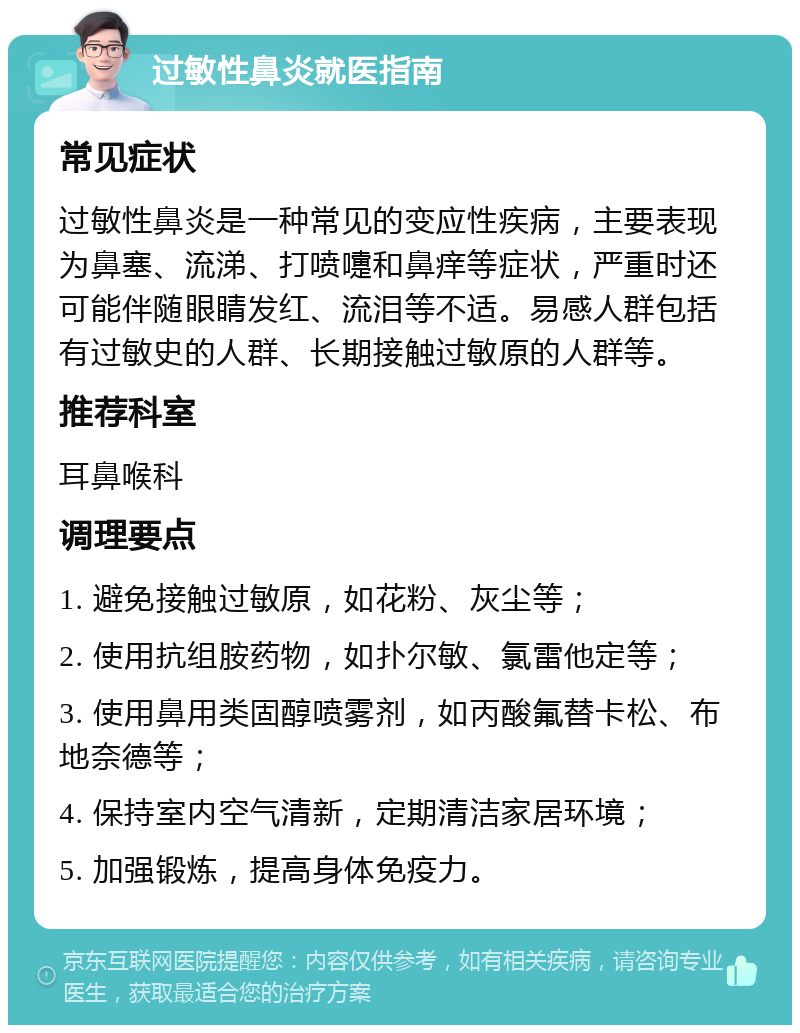 过敏性鼻炎就医指南 常见症状 过敏性鼻炎是一种常见的变应性疾病，主要表现为鼻塞、流涕、打喷嚏和鼻痒等症状，严重时还可能伴随眼睛发红、流泪等不适。易感人群包括有过敏史的人群、长期接触过敏原的人群等。 推荐科室 耳鼻喉科 调理要点 1. 避免接触过敏原，如花粉、灰尘等； 2. 使用抗组胺药物，如扑尔敏、氯雷他定等； 3. 使用鼻用类固醇喷雾剂，如丙酸氟替卡松、布地奈德等； 4. 保持室内空气清新，定期清洁家居环境； 5. 加强锻炼，提高身体免疫力。