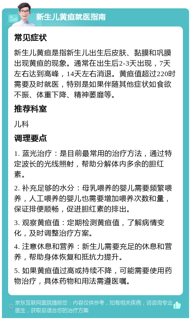 新生儿黄疸就医指南 常见症状 新生儿黄疸是指新生儿出生后皮肤、黏膜和巩膜出现黄疸的现象。通常在出生后2-3天出现，7天左右达到高峰，14天左右消退。黄疸值超过220时需要及时就医，特别是如果伴随其他症状如食欲不振、体重下降、精神萎靡等。 推荐科室 儿科 调理要点 1. 蓝光治疗：是目前最常用的治疗方法，通过特定波长的光线照射，帮助分解体内多余的胆红素。 2. 补充足够的水分：母乳喂养的婴儿需要频繁喂养，人工喂养的婴儿也需要增加喂养次数和量，保证排便顺畅，促进胆红素的排出。 3. 观察黄疸值：定期检测黄疸值，了解病情变化，及时调整治疗方案。 4. 注意休息和营养：新生儿需要充足的休息和营养，帮助身体恢复和抵抗力提升。 5. 如果黄疸值过高或持续不降，可能需要使用药物治疗，具体药物和用法需遵医嘱。