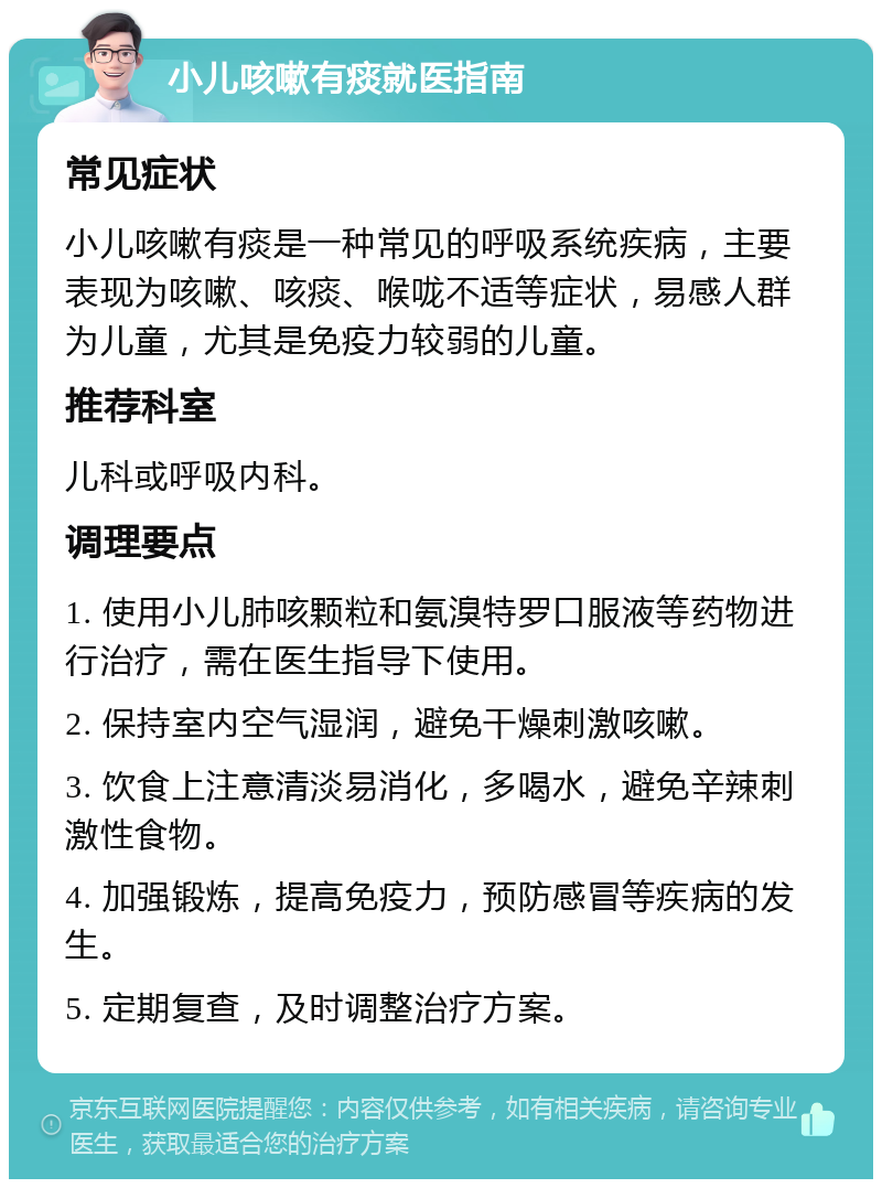 小儿咳嗽有痰就医指南 常见症状 小儿咳嗽有痰是一种常见的呼吸系统疾病，主要表现为咳嗽、咳痰、喉咙不适等症状，易感人群为儿童，尤其是免疫力较弱的儿童。 推荐科室 儿科或呼吸内科。 调理要点 1. 使用小儿肺咳颗粒和氨溴特罗口服液等药物进行治疗，需在医生指导下使用。 2. 保持室内空气湿润，避免干燥刺激咳嗽。 3. 饮食上注意清淡易消化，多喝水，避免辛辣刺激性食物。 4. 加强锻炼，提高免疫力，预防感冒等疾病的发生。 5. 定期复查，及时调整治疗方案。