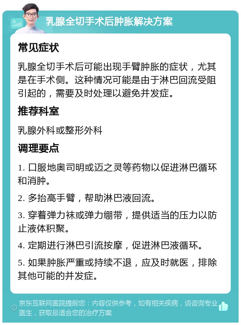 乳腺全切手术后肿胀解决方案 常见症状 乳腺全切手术后可能出现手臂肿胀的症状，尤其是在手术侧。这种情况可能是由于淋巴回流受阻引起的，需要及时处理以避免并发症。 推荐科室 乳腺外科或整形外科 调理要点 1. 口服地奥司明或迈之灵等药物以促进淋巴循环和消肿。 2. 多抬高手臂，帮助淋巴液回流。 3. 穿着弹力袜或弹力绷带，提供适当的压力以防止液体积聚。 4. 定期进行淋巴引流按摩，促进淋巴液循环。 5. 如果肿胀严重或持续不退，应及时就医，排除其他可能的并发症。