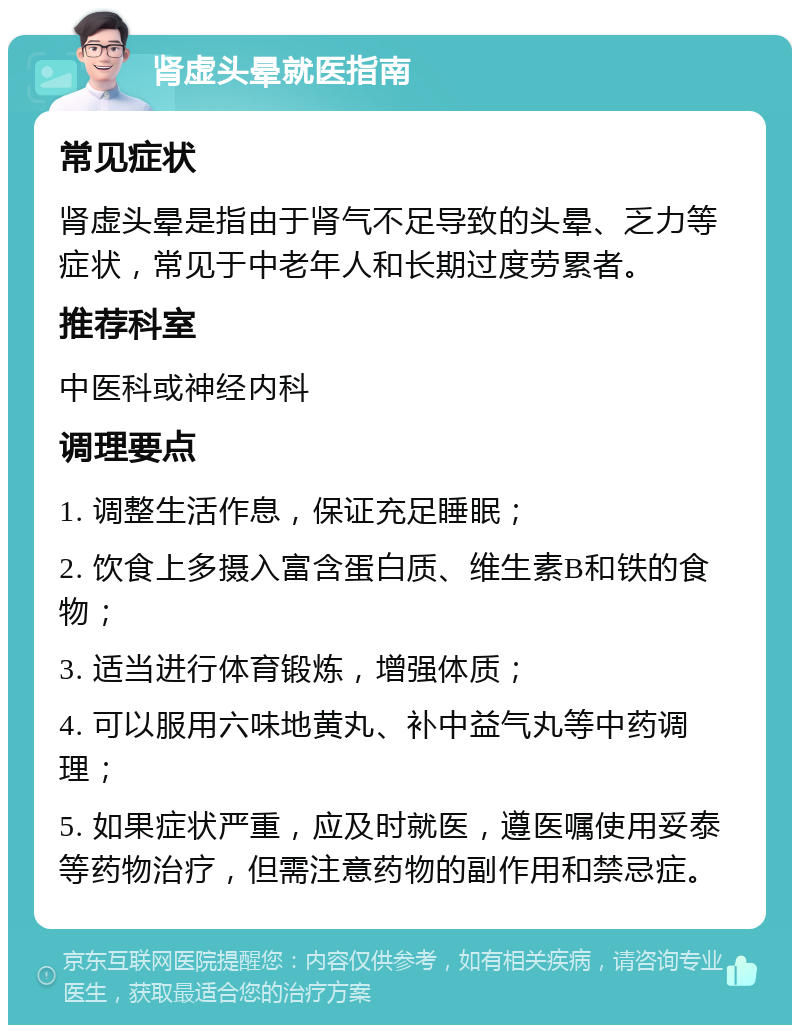 肾虚头晕就医指南 常见症状 肾虚头晕是指由于肾气不足导致的头晕、乏力等症状，常见于中老年人和长期过度劳累者。 推荐科室 中医科或神经内科 调理要点 1. 调整生活作息，保证充足睡眠； 2. 饮食上多摄入富含蛋白质、维生素B和铁的食物； 3. 适当进行体育锻炼，增强体质； 4. 可以服用六味地黄丸、补中益气丸等中药调理； 5. 如果症状严重，应及时就医，遵医嘱使用妥泰等药物治疗，但需注意药物的副作用和禁忌症。