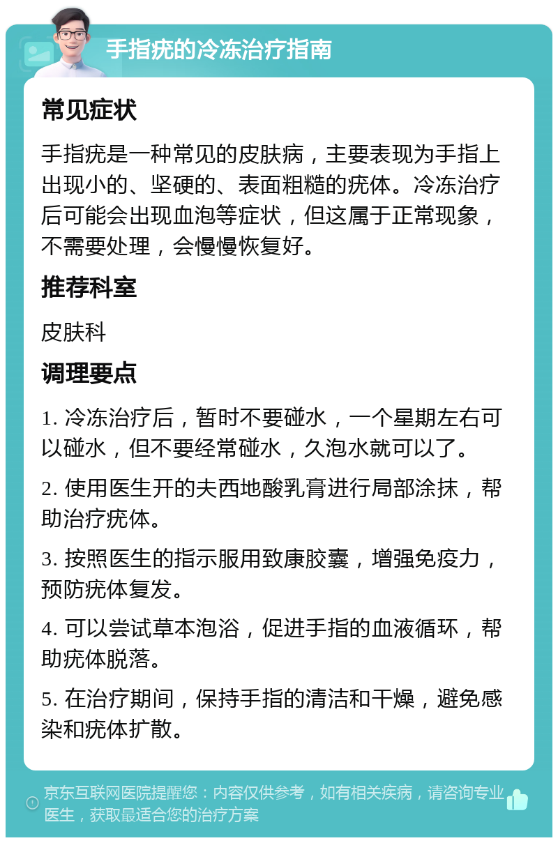 手指疣的冷冻治疗指南 常见症状 手指疣是一种常见的皮肤病，主要表现为手指上出现小的、坚硬的、表面粗糙的疣体。冷冻治疗后可能会出现血泡等症状，但这属于正常现象，不需要处理，会慢慢恢复好。 推荐科室 皮肤科 调理要点 1. 冷冻治疗后，暂时不要碰水，一个星期左右可以碰水，但不要经常碰水，久泡水就可以了。 2. 使用医生开的夫西地酸乳膏进行局部涂抹，帮助治疗疣体。 3. 按照医生的指示服用致康胶囊，增强免疫力，预防疣体复发。 4. 可以尝试草本泡浴，促进手指的血液循环，帮助疣体脱落。 5. 在治疗期间，保持手指的清洁和干燥，避免感染和疣体扩散。