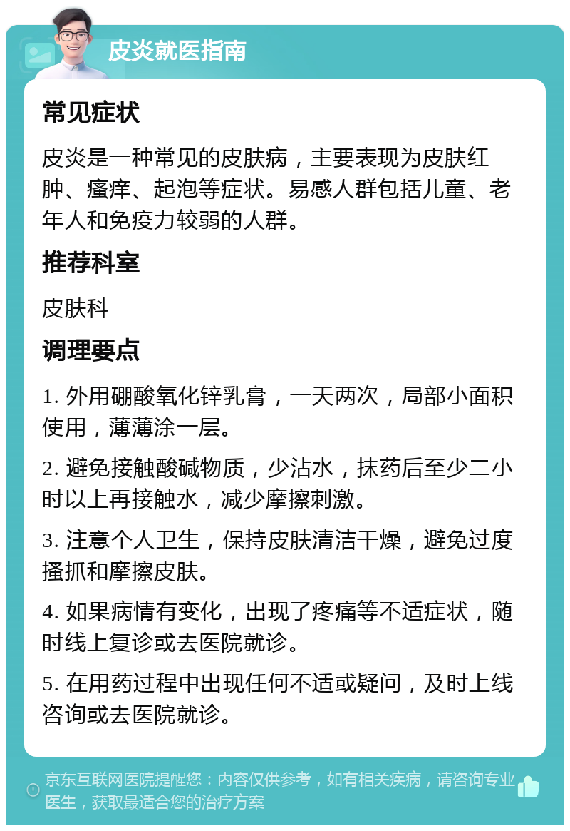 皮炎就医指南 常见症状 皮炎是一种常见的皮肤病，主要表现为皮肤红肿、瘙痒、起泡等症状。易感人群包括儿童、老年人和免疫力较弱的人群。 推荐科室 皮肤科 调理要点 1. 外用硼酸氧化锌乳膏，一天两次，局部小面积使用，薄薄涂一层。 2. 避免接触酸碱物质，少沾水，抹药后至少二小时以上再接触水，减少摩擦刺激。 3. 注意个人卫生，保持皮肤清洁干燥，避免过度搔抓和摩擦皮肤。 4. 如果病情有变化，出现了疼痛等不适症状，随时线上复诊或去医院就诊。 5. 在用药过程中出现任何不适或疑问，及时上线咨询或去医院就诊。