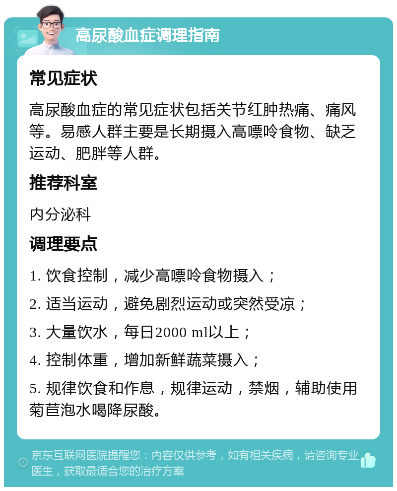 高尿酸血症调理指南 常见症状 高尿酸血症的常见症状包括关节红肿热痛、痛风等。易感人群主要是长期摄入高嘌呤食物、缺乏运动、肥胖等人群。 推荐科室 内分泌科 调理要点 1. 饮食控制，减少高嘌呤食物摄入； 2. 适当运动，避免剧烈运动或突然受凉； 3. 大量饮水，每日2000 ml以上； 4. 控制体重，增加新鲜蔬菜摄入； 5. 规律饮食和作息，规律运动，禁烟，辅助使用菊苣泡水喝降尿酸。