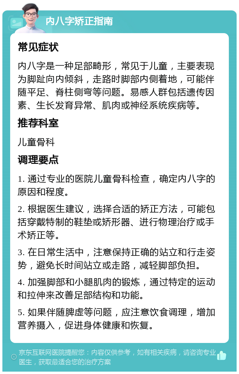 内八字矫正指南 常见症状 内八字是一种足部畸形，常见于儿童，主要表现为脚趾向内倾斜，走路时脚部内侧着地，可能伴随平足、脊柱侧弯等问题。易感人群包括遗传因素、生长发育异常、肌肉或神经系统疾病等。 推荐科室 儿童骨科 调理要点 1. 通过专业的医院儿童骨科检查，确定内八字的原因和程度。 2. 根据医生建议，选择合适的矫正方法，可能包括穿戴特制的鞋垫或矫形器、进行物理治疗或手术矫正等。 3. 在日常生活中，注意保持正确的站立和行走姿势，避免长时间站立或走路，减轻脚部负担。 4. 加强脚部和小腿肌肉的锻炼，通过特定的运动和拉伸来改善足部结构和功能。 5. 如果伴随脾虚等问题，应注意饮食调理，增加营养摄入，促进身体健康和恢复。