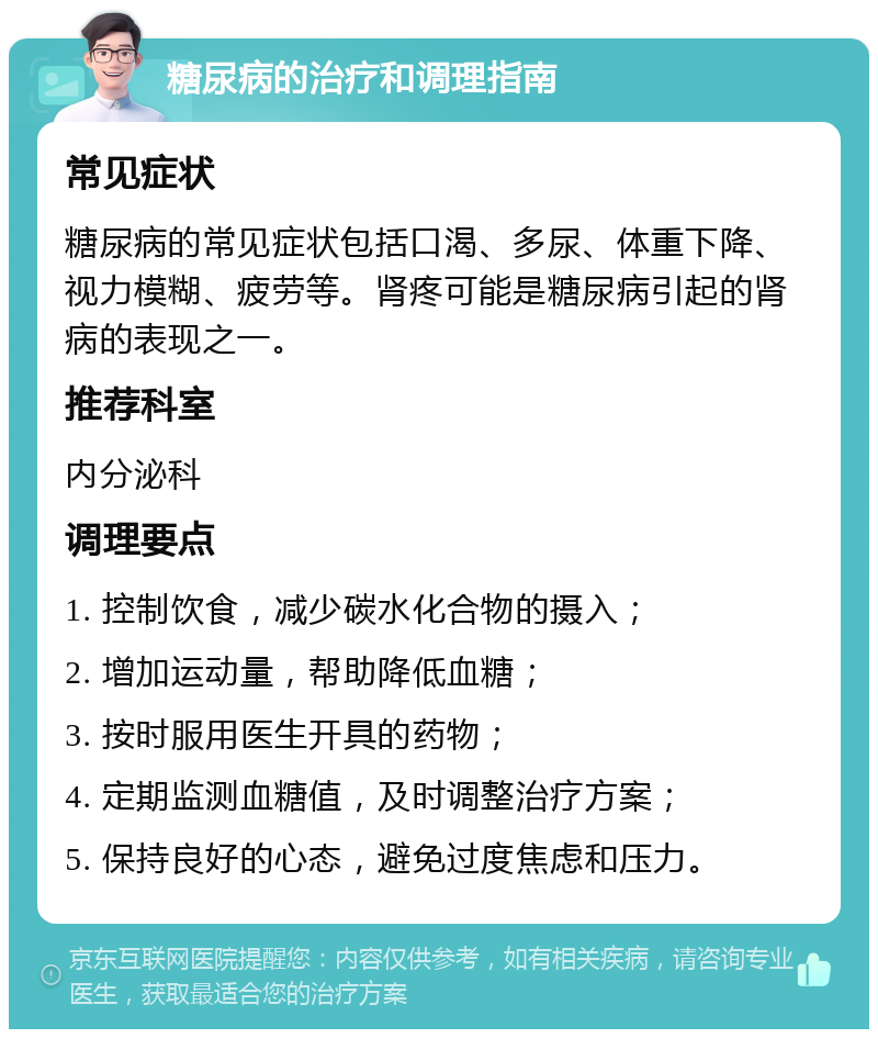 糖尿病的治疗和调理指南 常见症状 糖尿病的常见症状包括口渴、多尿、体重下降、视力模糊、疲劳等。肾疼可能是糖尿病引起的肾病的表现之一。 推荐科室 内分泌科 调理要点 1. 控制饮食，减少碳水化合物的摄入； 2. 增加运动量，帮助降低血糖； 3. 按时服用医生开具的药物； 4. 定期监测血糖值，及时调整治疗方案； 5. 保持良好的心态，避免过度焦虑和压力。