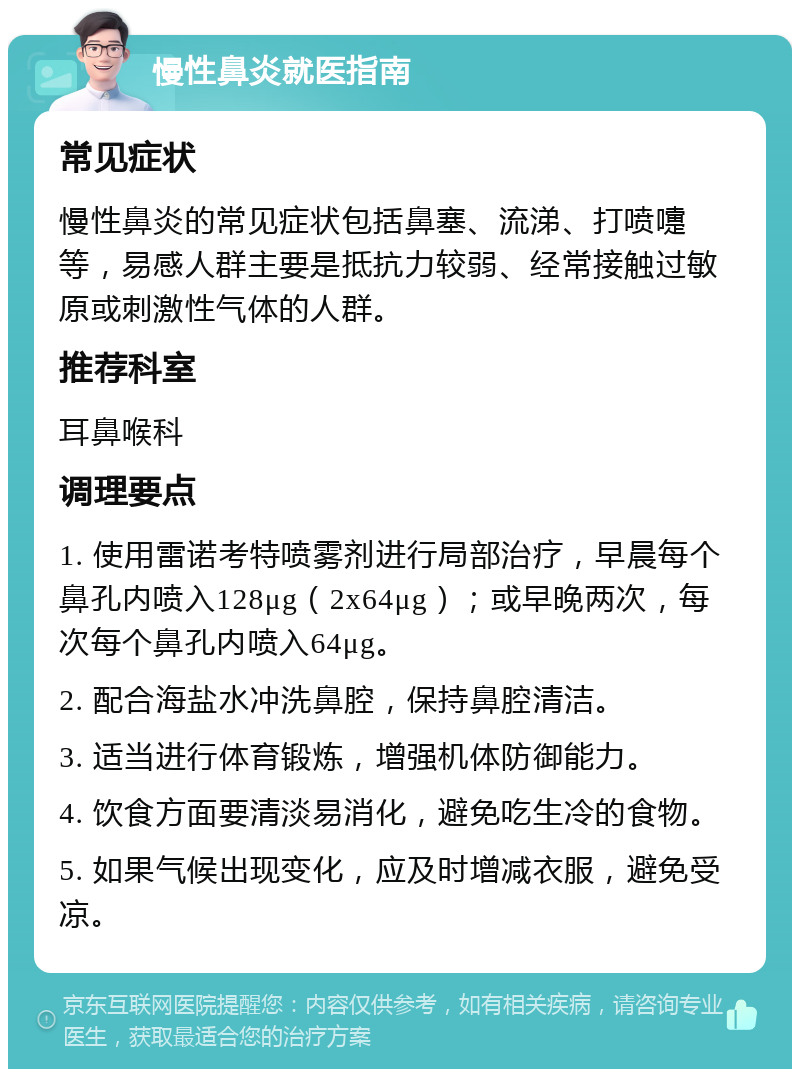 慢性鼻炎就医指南 常见症状 慢性鼻炎的常见症状包括鼻塞、流涕、打喷嚏等，易感人群主要是抵抗力较弱、经常接触过敏原或刺激性气体的人群。 推荐科室 耳鼻喉科 调理要点 1. 使用雷诺考特喷雾剂进行局部治疗，早晨每个鼻孔内喷入128μg（2x64μg）；或早晚两次，每次每个鼻孔内喷入64μg。 2. 配合海盐水冲洗鼻腔，保持鼻腔清洁。 3. 适当进行体育锻炼，增强机体防御能力。 4. 饮食方面要清淡易消化，避免吃生冷的食物。 5. 如果气候出现变化，应及时增减衣服，避免受凉。