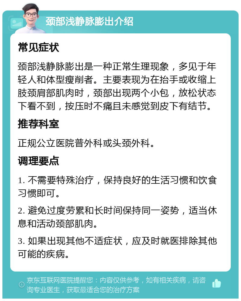 颈部浅静脉膨出介绍 常见症状 颈部浅静脉膨出是一种正常生理现象，多见于年轻人和体型瘦削者。主要表现为在抬手或收缩上肢颈肩部肌肉时，颈部出现两个小包，放松状态下看不到，按压时不痛且未感觉到皮下有结节。 推荐科室 正规公立医院普外科或头颈外科。 调理要点 1. 不需要特殊治疗，保持良好的生活习惯和饮食习惯即可。 2. 避免过度劳累和长时间保持同一姿势，适当休息和活动颈部肌肉。 3. 如果出现其他不适症状，应及时就医排除其他可能的疾病。