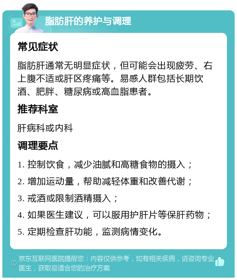 脂肪肝的养护与调理 常见症状 脂肪肝通常无明显症状，但可能会出现疲劳、右上腹不适或肝区疼痛等。易感人群包括长期饮酒、肥胖、糖尿病或高血脂患者。 推荐科室 肝病科或内科 调理要点 1. 控制饮食，减少油腻和高糖食物的摄入； 2. 增加运动量，帮助减轻体重和改善代谢； 3. 戒酒或限制酒精摄入； 4. 如果医生建议，可以服用护肝片等保肝药物； 5. 定期检查肝功能，监测病情变化。