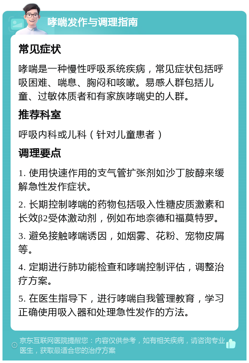 哮喘发作与调理指南 常见症状 哮喘是一种慢性呼吸系统疾病，常见症状包括呼吸困难、喘息、胸闷和咳嗽。易感人群包括儿童、过敏体质者和有家族哮喘史的人群。 推荐科室 呼吸内科或儿科（针对儿童患者） 调理要点 1. 使用快速作用的支气管扩张剂如沙丁胺醇来缓解急性发作症状。 2. 长期控制哮喘的药物包括吸入性糖皮质激素和长效β2受体激动剂，例如布地奈德和福莫特罗。 3. 避免接触哮喘诱因，如烟雾、花粉、宠物皮屑等。 4. 定期进行肺功能检查和哮喘控制评估，调整治疗方案。 5. 在医生指导下，进行哮喘自我管理教育，学习正确使用吸入器和处理急性发作的方法。