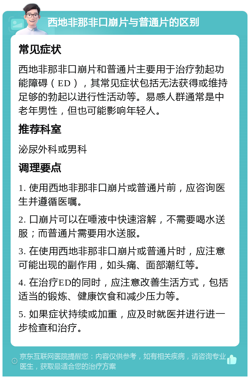 西地非那非口崩片与普通片的区别 常见症状 西地非那非口崩片和普通片主要用于治疗勃起功能障碍（ED），其常见症状包括无法获得或维持足够的勃起以进行性活动等。易感人群通常是中老年男性，但也可能影响年轻人。 推荐科室 泌尿外科或男科 调理要点 1. 使用西地非那非口崩片或普通片前，应咨询医生并遵循医嘱。 2. 口崩片可以在唾液中快速溶解，不需要喝水送服；而普通片需要用水送服。 3. 在使用西地非那非口崩片或普通片时，应注意可能出现的副作用，如头痛、面部潮红等。 4. 在治疗ED的同时，应注意改善生活方式，包括适当的锻炼、健康饮食和减少压力等。 5. 如果症状持续或加重，应及时就医并进行进一步检查和治疗。