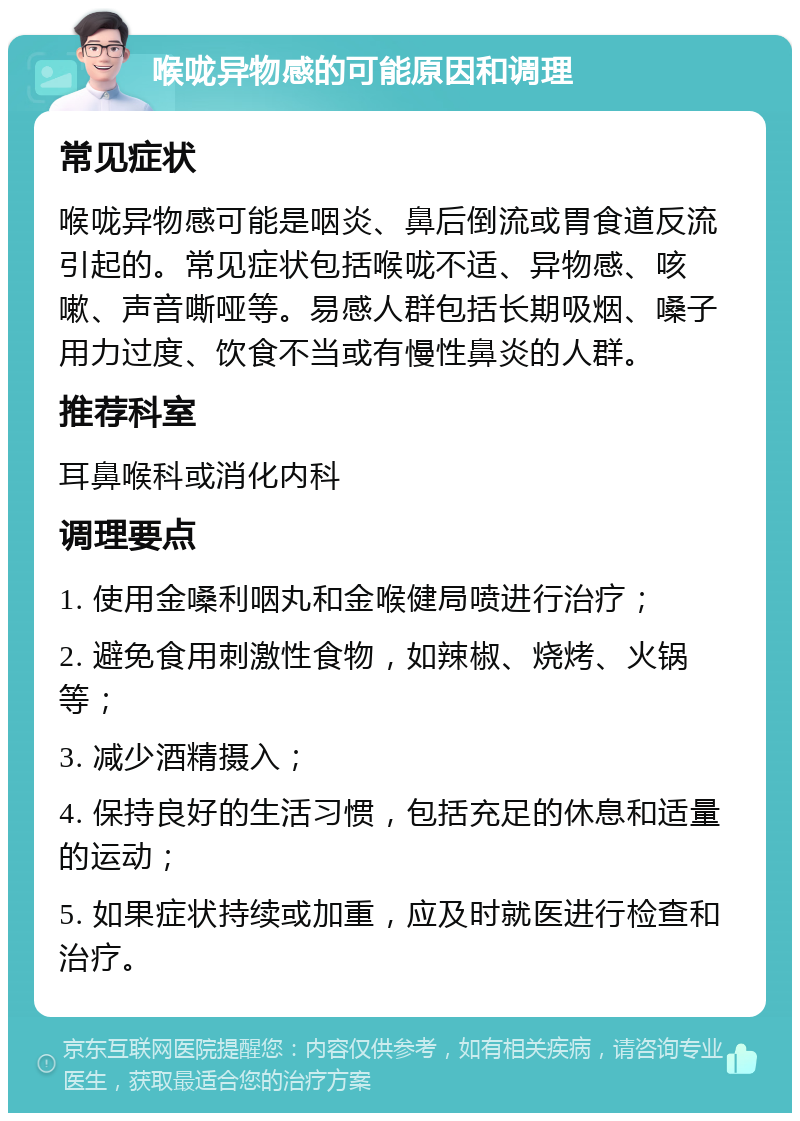 喉咙异物感的可能原因和调理 常见症状 喉咙异物感可能是咽炎、鼻后倒流或胃食道反流引起的。常见症状包括喉咙不适、异物感、咳嗽、声音嘶哑等。易感人群包括长期吸烟、嗓子用力过度、饮食不当或有慢性鼻炎的人群。 推荐科室 耳鼻喉科或消化内科 调理要点 1. 使用金嗓利咽丸和金喉健局喷进行治疗； 2. 避免食用刺激性食物，如辣椒、烧烤、火锅等； 3. 减少酒精摄入； 4. 保持良好的生活习惯，包括充足的休息和适量的运动； 5. 如果症状持续或加重，应及时就医进行检查和治疗。