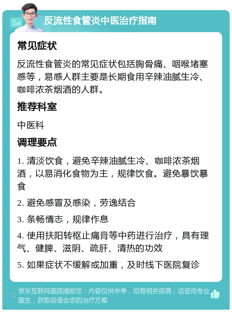 反流性食管炎中医治疗指南 常见症状 反流性食管炎的常见症状包括胸骨痛、咽喉堵塞感等，易感人群主要是长期食用辛辣油腻生冷、咖啡浓茶烟酒的人群。 推荐科室 中医科 调理要点 1. 清淡饮食，避免辛辣油腻生冷、咖啡浓茶烟酒，以易消化食物为主，规律饮食。避免暴饮暴食 2. 避免感冒及感染，劳逸结合 3. 条畅情志，规律作息 4. 使用扶阳转枢止痛膏等中药进行治疗，具有理气、健脾、滋阴、疏肝、清热的功效 5. 如果症状不缓解或加重，及时线下医院复诊