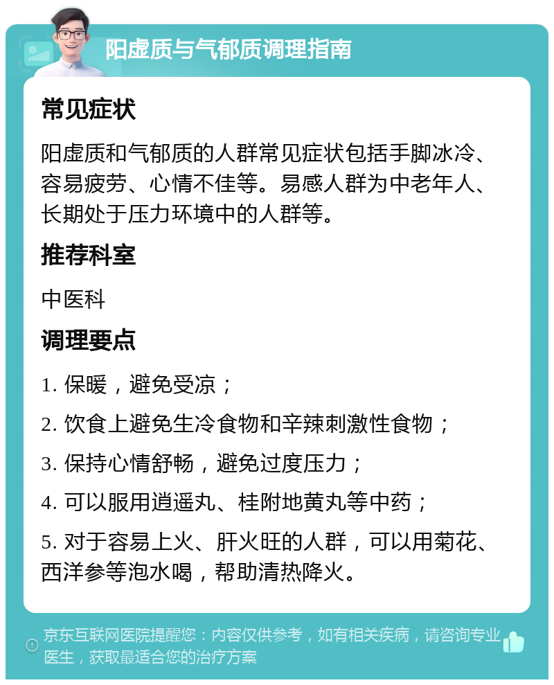 阳虚质与气郁质调理指南 常见症状 阳虚质和气郁质的人群常见症状包括手脚冰冷、容易疲劳、心情不佳等。易感人群为中老年人、长期处于压力环境中的人群等。 推荐科室 中医科 调理要点 1. 保暖，避免受凉； 2. 饮食上避免生冷食物和辛辣刺激性食物； 3. 保持心情舒畅，避免过度压力； 4. 可以服用逍遥丸、桂附地黄丸等中药； 5. 对于容易上火、肝火旺的人群，可以用菊花、西洋参等泡水喝，帮助清热降火。