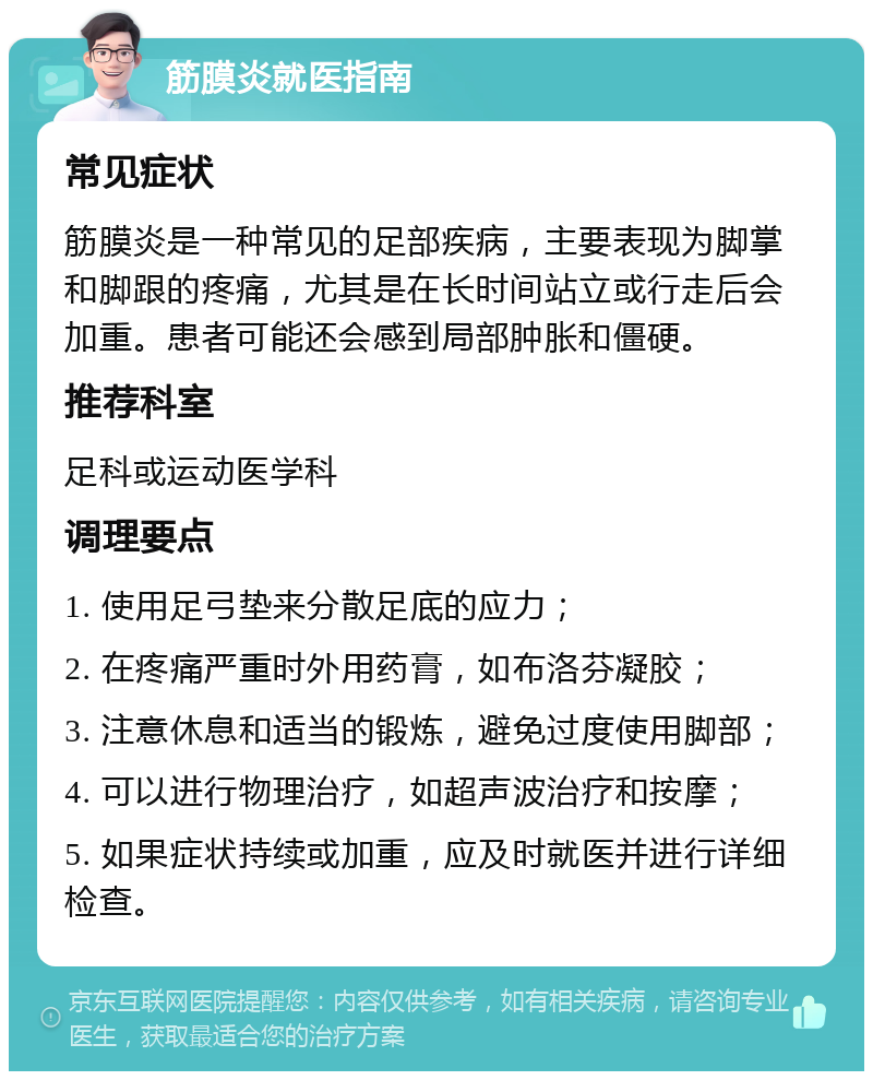 筋膜炎就医指南 常见症状 筋膜炎是一种常见的足部疾病，主要表现为脚掌和脚跟的疼痛，尤其是在长时间站立或行走后会加重。患者可能还会感到局部肿胀和僵硬。 推荐科室 足科或运动医学科 调理要点 1. 使用足弓垫来分散足底的应力； 2. 在疼痛严重时外用药膏，如布洛芬凝胶； 3. 注意休息和适当的锻炼，避免过度使用脚部； 4. 可以进行物理治疗，如超声波治疗和按摩； 5. 如果症状持续或加重，应及时就医并进行详细检查。