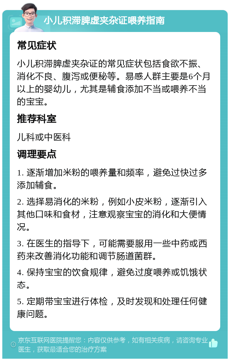 小儿积滞脾虚夹杂证喂养指南 常见症状 小儿积滞脾虚夹杂证的常见症状包括食欲不振、消化不良、腹泻或便秘等。易感人群主要是6个月以上的婴幼儿，尤其是辅食添加不当或喂养不当的宝宝。 推荐科室 儿科或中医科 调理要点 1. 逐渐增加米粉的喂养量和频率，避免过快过多添加辅食。 2. 选择易消化的米粉，例如小皮米粉，逐渐引入其他口味和食材，注意观察宝宝的消化和大便情况。 3. 在医生的指导下，可能需要服用一些中药或西药来改善消化功能和调节肠道菌群。 4. 保持宝宝的饮食规律，避免过度喂养或饥饿状态。 5. 定期带宝宝进行体检，及时发现和处理任何健康问题。