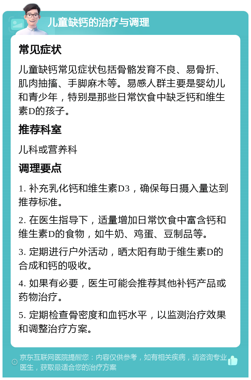 儿童缺钙的治疗与调理 常见症状 儿童缺钙常见症状包括骨骼发育不良、易骨折、肌肉抽搐、手脚麻木等。易感人群主要是婴幼儿和青少年，特别是那些日常饮食中缺乏钙和维生素D的孩子。 推荐科室 儿科或营养科 调理要点 1. 补充乳化钙和维生素D3，确保每日摄入量达到推荐标准。 2. 在医生指导下，适量增加日常饮食中富含钙和维生素D的食物，如牛奶、鸡蛋、豆制品等。 3. 定期进行户外活动，晒太阳有助于维生素D的合成和钙的吸收。 4. 如果有必要，医生可能会推荐其他补钙产品或药物治疗。 5. 定期检查骨密度和血钙水平，以监测治疗效果和调整治疗方案。