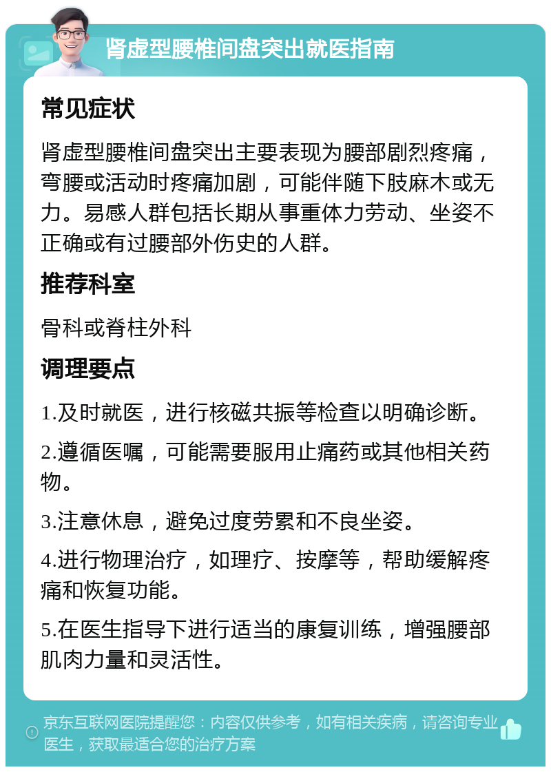 肾虚型腰椎间盘突出就医指南 常见症状 肾虚型腰椎间盘突出主要表现为腰部剧烈疼痛，弯腰或活动时疼痛加剧，可能伴随下肢麻木或无力。易感人群包括长期从事重体力劳动、坐姿不正确或有过腰部外伤史的人群。 推荐科室 骨科或脊柱外科 调理要点 1.及时就医，进行核磁共振等检查以明确诊断。 2.遵循医嘱，可能需要服用止痛药或其他相关药物。 3.注意休息，避免过度劳累和不良坐姿。 4.进行物理治疗，如理疗、按摩等，帮助缓解疼痛和恢复功能。 5.在医生指导下进行适当的康复训练，增强腰部肌肉力量和灵活性。