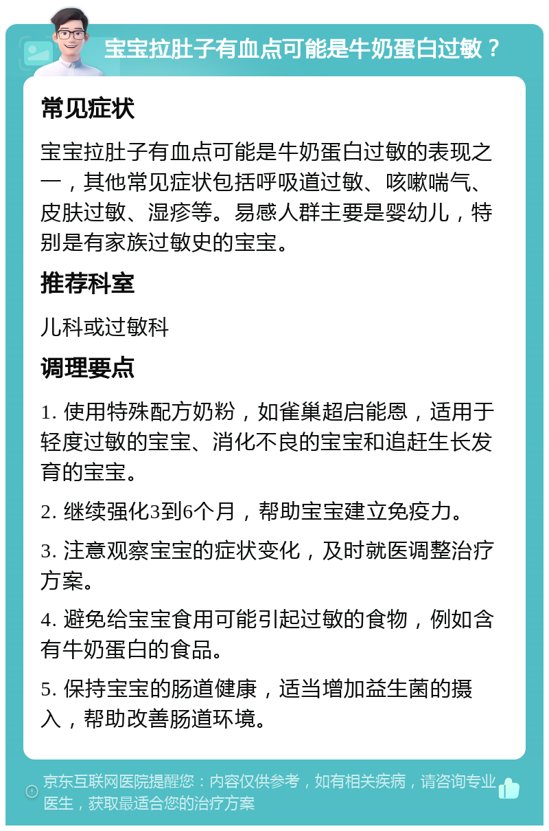 宝宝拉肚子有血点可能是牛奶蛋白过敏？ 常见症状 宝宝拉肚子有血点可能是牛奶蛋白过敏的表现之一，其他常见症状包括呼吸道过敏、咳嗽喘气、皮肤过敏、湿疹等。易感人群主要是婴幼儿，特别是有家族过敏史的宝宝。 推荐科室 儿科或过敏科 调理要点 1. 使用特殊配方奶粉，如雀巢超启能恩，适用于轻度过敏的宝宝、消化不良的宝宝和追赶生长发育的宝宝。 2. 继续强化3到6个月，帮助宝宝建立免疫力。 3. 注意观察宝宝的症状变化，及时就医调整治疗方案。 4. 避免给宝宝食用可能引起过敏的食物，例如含有牛奶蛋白的食品。 5. 保持宝宝的肠道健康，适当增加益生菌的摄入，帮助改善肠道环境。